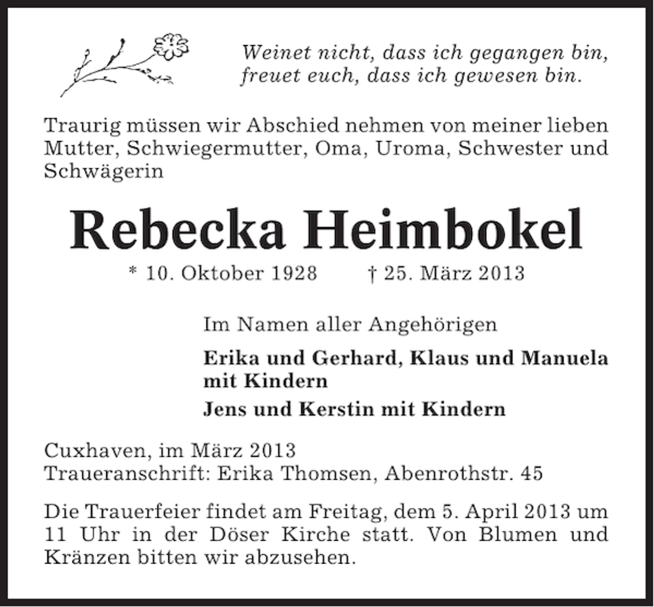 <p>Weinet nicht, dass ich gegangen bin,<br />freuet euch, dass ich gewesen bin.<br />Traurig müssen wir Abschied nehmen von meiner lieben<br />Mutter, Schwiegermutter, Oma, Uroma, Schwester und<br />Schwägerin</p><p>Rebecka Heimbokel<br />* 10. Oktober 1928</p><p>† 25. März 2013</p><p>Im Namen aller Angehörigen<br />Erika und Gerhard, Klaus und Manuela<br />mit Kindern<br />Jens und Kerstin mit Kindern<br />Cuxhaven, im März 2013<br />Traueranschrift: Erika Thomsen, Abenrothstr. 45<br />Die Trauerfeier findet am Freitag, dem 5. April 2013 um<br />11 Uhr in der Döser Kirche statt. Von Blumen und<br />Kränzen bitten wir abzusehen.</p>