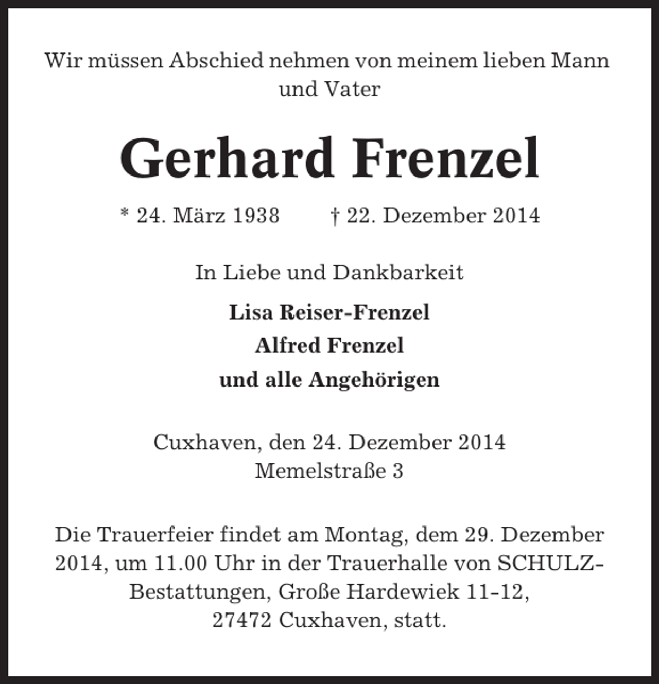 <p>Wir müssen Abschied nehmen von meinem lieben Mann<br />und Vater</p><p>Gerhard Frenzel<br />* 24. März 1938</p><p>† 22. Dezember 2014</p><p>In Liebe und Dankbarkeit<br />Lisa Reiser-Frenzel<br />Alfred Frenzel<br />und alle Angehörigen<br />Cuxhaven, den 24. Dezember 2014<br />Memelstraße 3<br />Die Trauerfeier findet am Montag, dem 29. Dezember<br />2014, um 11.00 Uhr in der Trauerhalle von SCHULZBestattungen, Große Hardewiek 11-12,<br />27472 Cuxhaven, statt.</p>