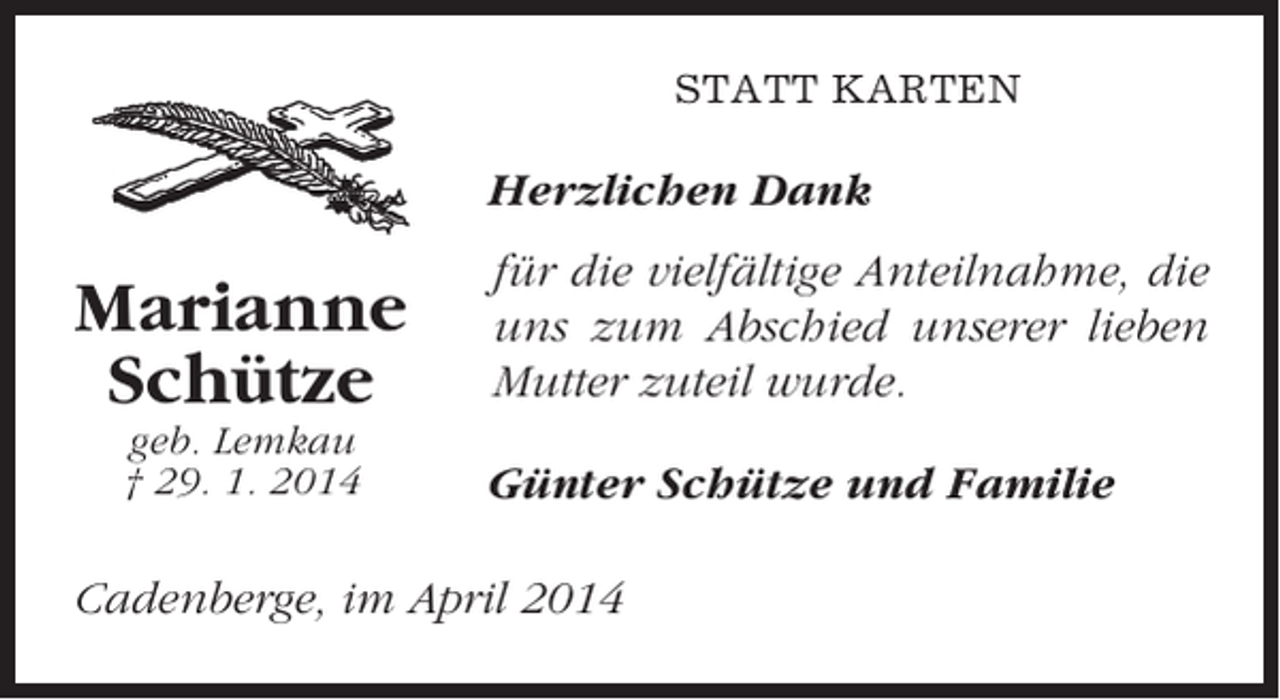 <p>STATT KARTEN</p><p>Herzlichen Dank</p><p>Marianne<br />Schütze<br />geb. Lemkau<br />† 29. 1. 2014</p><p>für die vielfältige Anteilnahme, die<br />uns zum Abschied unserer lieben<br />Mutter zuteil wurde.<br />Günter Schütze und Familie</p><p>Cadenberge, im April 2014</p>