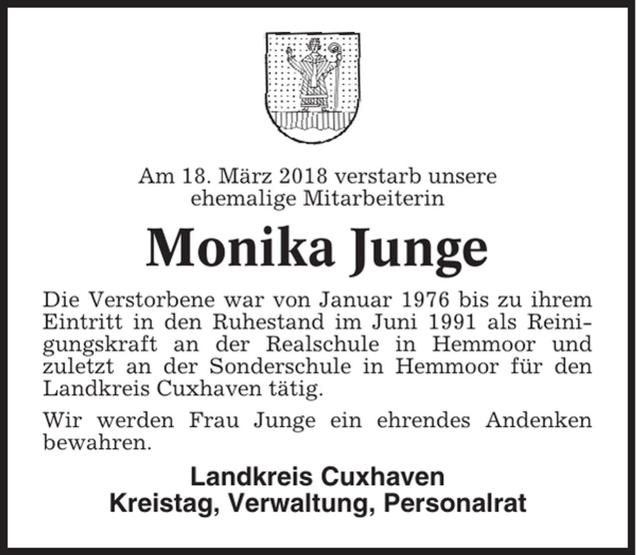 <p>Am 18. März 2018 verstarb unsere<br />ehemalige Mitarbeiterin</p><p>Monika Junge<br />Die Verstorbene war von Januar 1976 bis zu ihrem<br />Eintritt in den Ruhestand im Juni 1991 als Reinigungskraft an der Realschule in Hemmoor und<br />zuletzt an der Sonderschule in Hemmoor für den<br />Landkreis Cuxhaven tätig.<br />Wir werden Frau Junge ein ehrendes Andenken<br />bewahren.</p><p>Landkreis Cuxhaven<br />Kreistag, Verwaltung, Personalrat</p>