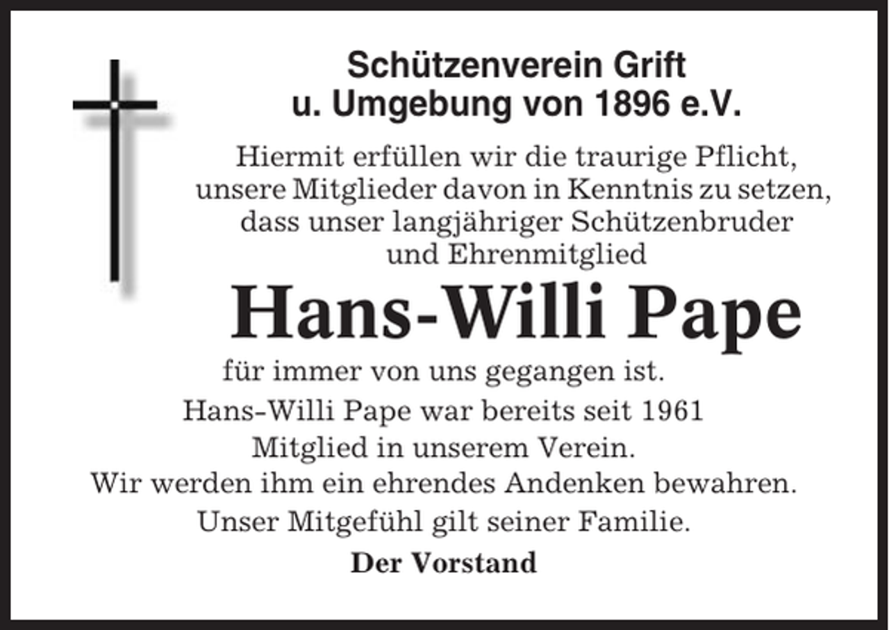 <p>Schützenverein Grift<br />u. Umgebung von 1896 e.V.<br />Hiermit erfüllen wir die traurige Pflicht,<br />unsere Mitglieder davon in Kenntnis zu setzen,<br />dass unser langjähriger Schützenbruder<br />und Ehrenmitglied</p><p>Hans-Willi Pape<br />für immer von uns gegangen ist.<br />Hans-Willi Pape war bereits seit 1961<br />Mitglied in unserem Verein.<br />Wir werden ihm ein ehrendes Andenken bewahren.<br />Unser Mitgefühl gilt seiner Familie.<br />Der Vorstand</p>
