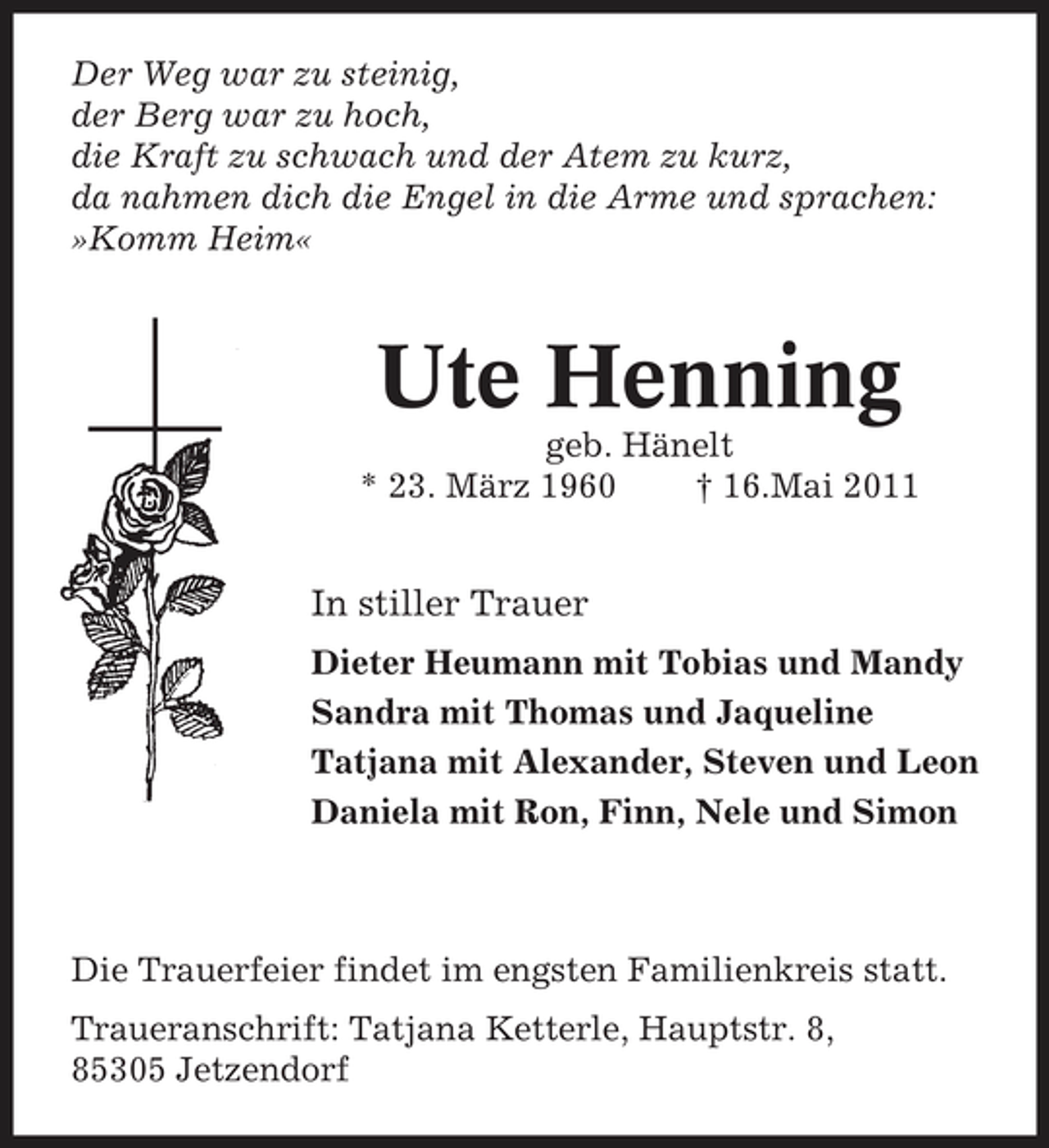 <p>Der Weg war zu steinig, der Berg war zu hoch, die Kraft zu schwach und der Atem zu kurz, da nahmen dich die Engel in die Arme und sprachen: »Komm Heim«</p><p>Ute Henning<br />geb. Hänelt * 23. März 1960 † 16.Mai 2011</p><p>In stiller Trauer<br />Dieter Heumann mit Tobias und Mandy Sandra mit Thomas und Jaqueline Tatjana mit Alexander, Steven und Leon Daniela mit Ron, Finn, Nele und Simon</p><p>Die Trauerfeier findet im engsten Familienkreis statt. Traueranschrift: Tatjana Ketterle, Hauptstr. 8, 85305 Jetzendorf</p>