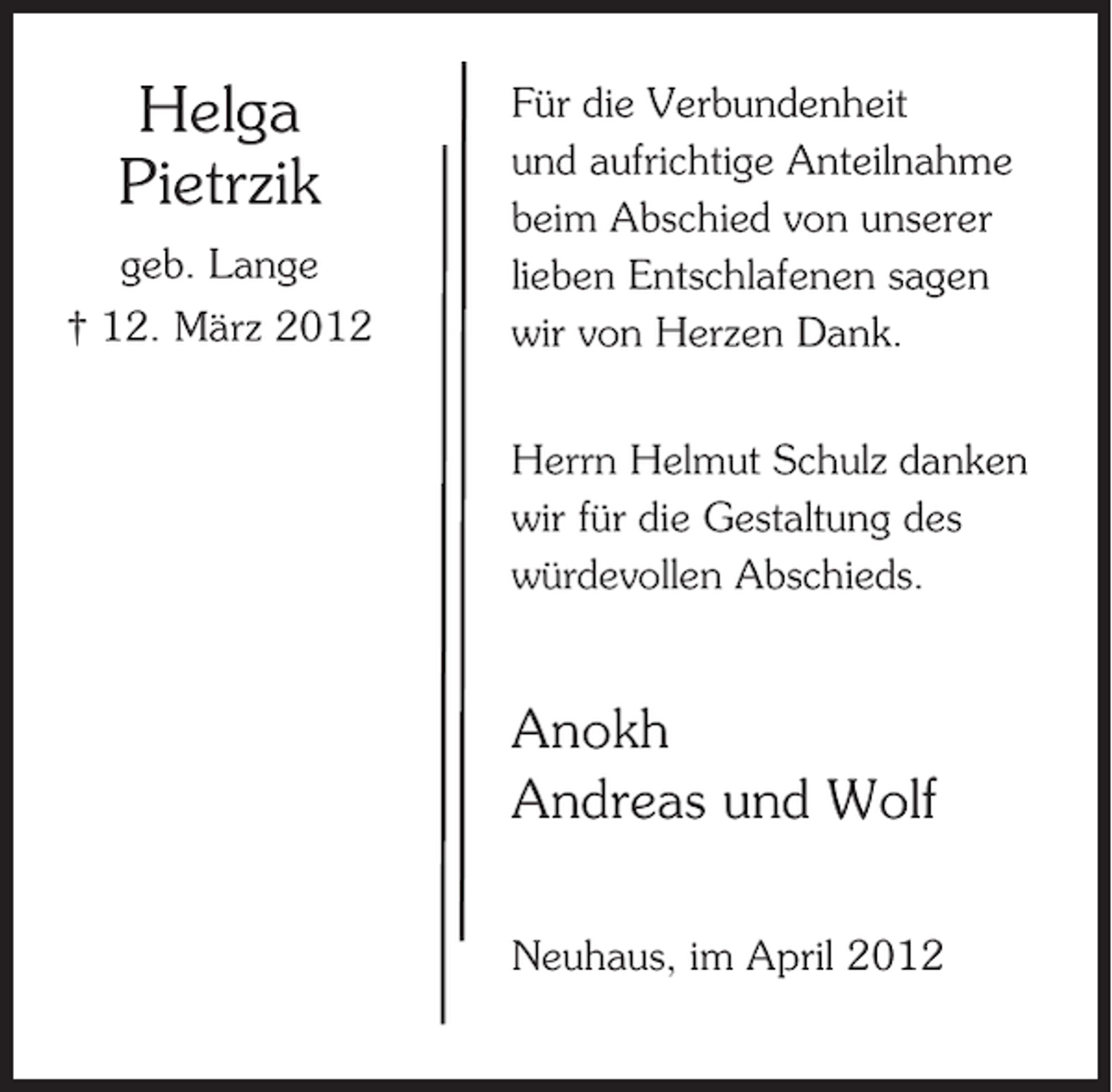 <p>Helga<br />Pietrzik<br />geb. Lange<br />† 12. März 2012</p><p>Für die Verbundenheit<br />und aufrichtige Anteilnahme<br />beim Abschied von unserer<br />lieben Entschlafenen sagen<br />wir von Herzen Dank.<br />Herrn Helmut Schulz danken<br />wir für die Gestaltung des<br />würdevollen Abschieds.</p><p>Anokh<br />Andreas und Wolf<br />Neuhaus, im April 2012</p>