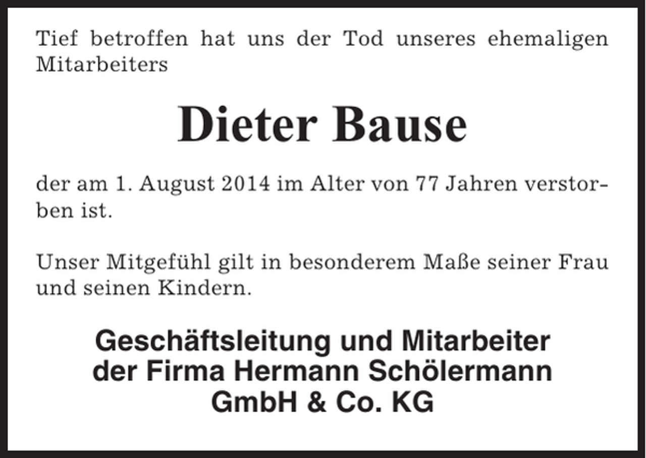 <p>Tief betroffen hat uns der Tod unseres ehemaligen<br />Mitarbeiters</p><p>Dieter Bause<br />der am 1. August 2014 im Alter von 77 Jahren verstorben ist.<br />Unser Mitgefühl gilt in besonderem Maße seiner Frau<br />und seinen Kindern.</p><p>Geschäftsleitung und Mitarbeiter<br />der Firma Hermann Schölermann<br />GmbH &amp; Co. KG</p>