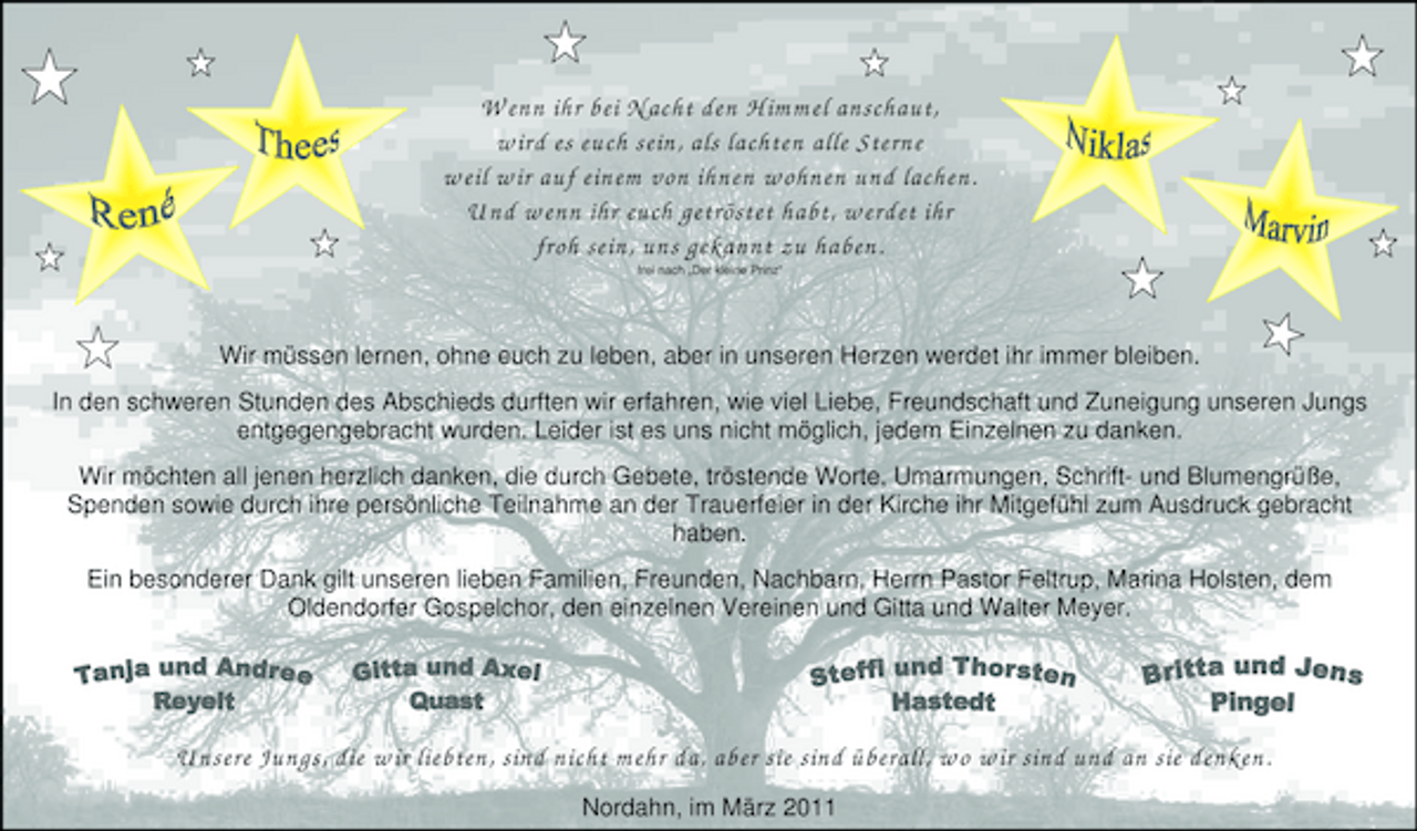 <p>Wenn ihr bei Nacht den Himmel anschaut, wird es euch sein, als lachten alle Sterne weil wir auf einem von ihnen wohnen und lachen. Und wenn ihr euch getröstet habt, werdet ihr froh sein, uns gekannt zu haben.<br />frei nach „Der kleine Prinz“</p>
<p>Wir müssen lernen, ohne euch zu leben, aber in unseren Herzen werdet ihr immer bleiben. In den schweren Stunden des Abschieds durften wir erfahren, wie viel Liebe, Freundschaft und Zuneigung unseren Jungs entgegengebracht wurden. Leider ist es uns nicht möglich, jedem Einzelnen zu danken. Wir möchten all jenen herzlich danken, die durch Gebete, tröstende Worte, Umarmungen, Schrift- und Blumengrüße, Spenden sowie durch ihre persönliche Teilnahme an der Trauerfeier in der Kirche ihr Mitgefühl zum Ausdruck gebracht haben. Ein besonderer Dank gilt unseren lieben Familien, Freunden, Nachbarn, Herrn Pastor Feltrup, Marina Holsten, dem Oldendorfer Gospelchor, den einzelnen Vereinen und Gitta und Walter Meyer.</p>
<p>Unsere Jungs, die wir liebten, sind nicht mehr da, aber sie sind überall, wo wir sind und an sie denken.<br />Nordahn, im März 2011</p>