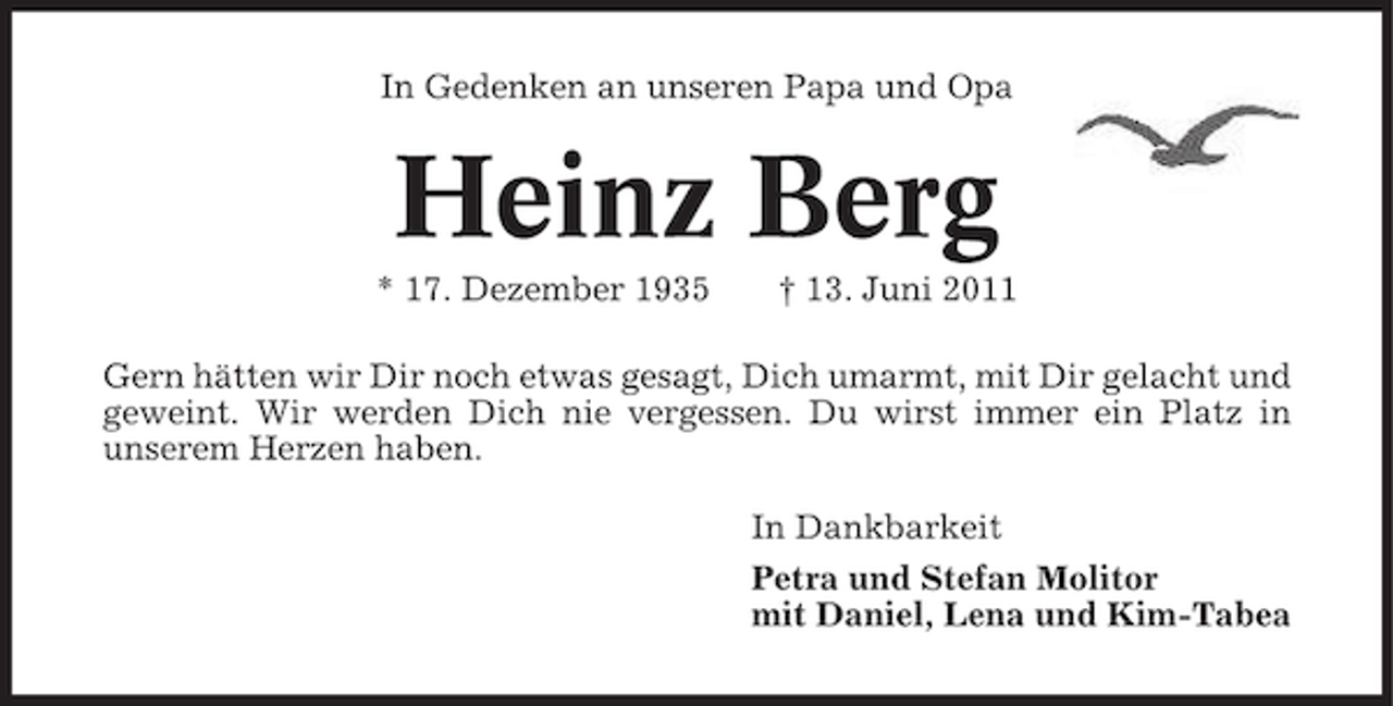 <p>In Gedenken an unseren Papa und Opa</p><p>Heinz Berg<br />* 17. Dezember 1935</p><p>† 13. Juni 2011</p><p>Gern hätten wir Dir noch etwas gesagt, Dich umarmt, mit Dir gelacht und<br />geweint. Wir werden Dich nie vergessen. Du wirst immer ein Platz in<br />unserem Herzen haben.<br />In Dankbarkeit<br />Petra und Stefan Molitor<br />mit Daniel, Lena und Kim-Tabea</p>