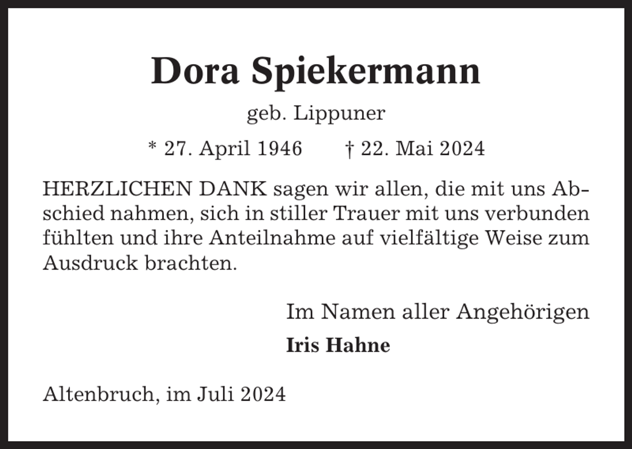 <p>Dora Spiekermann<br />geb. Lippuner<br />* 27. April 1946</p><p>† 22. Mai 2024</p><p>HERZLICHEN DANK sagen wir allen, die mit uns Abschied nahmen, sich in stiller Trauer mit uns verbunden<br />fühlten und ihre Anteilnahme auf vielfältige Weise zum<br />Ausdruck brachten.</p><p>Im Namen aller Angehörigen<br />Iris Hahne<br />Altenbruch, im Juli 2024</p>