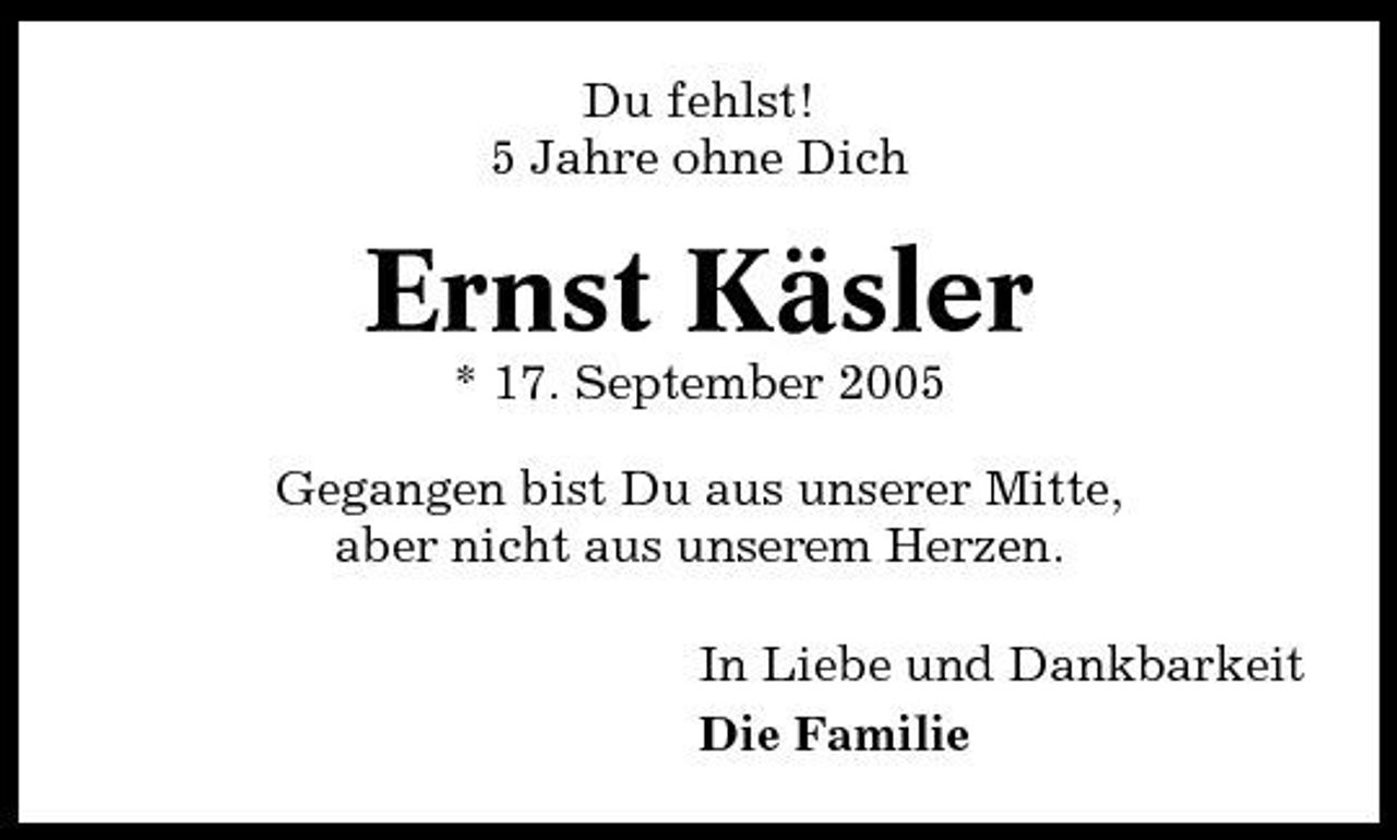 <p>Du fehlst! 5 Jahre ohne Dich</p><p>Ernst Käsler<br />* 17. September 2005 Gegangen bist Du aus unserer Mitte, aber nicht aus unserem Herzen. In Liebe und Dankbarkeit Die Familie</p>