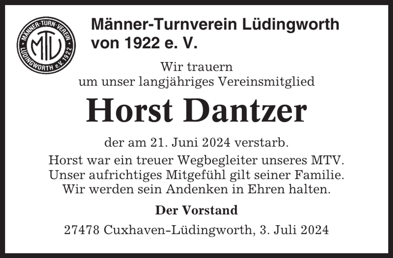 <p>Männer-Turnverein Lüdingworth<br />von 1922 e. V.<br />Wir trauern<br />um unser langjähriges Vereinsmitglied</p><p>Horst Dantzer<br />der am 21. Juni 2024 verstarb.<br />Horst war ein treuer Wegbegleiter unseres MTV.<br />Unser aufrichtiges Mitgefühl gilt seiner Familie.<br />Wir werden sein Andenken in Ehren halten.<br />Der Vorstand<br />27478 Cuxhaven-Lüdingworth, 3. Juli 2024</p>