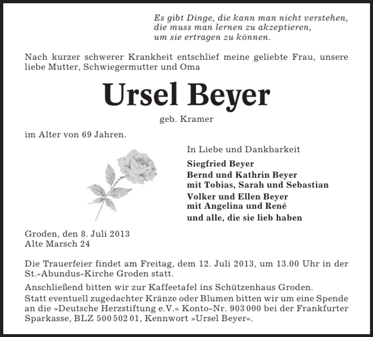<p>Es gibt Dinge, die kann man nicht verstehen,<br />die muss man lernen zu akzeptieren,<br />um sie ertragen zu können.<br />Nach kurzer schwerer Krankheit entschlief meine geliebte Frau, unsere<br />liebe Mutter, Schwiegermutter und Oma</p><p>Ursel Beyer<br />geb. Kramer<br />im Alter von 69 Jahren.<br />In Liebe und Dankbarkeit<br />Siegfried Beyer<br />Bernd und Kathrin Beyer<br />mit Tobias, Sarah und Sebastian<br />Volker und Ellen Beyer<br />mit Angelina und René<br />und alle, die sie lieb haben<br />Groden, den 8. Juli 2013<br />Alte Marsch 24<br />Die Trauerfeier findet am Freitag, dem 12. Juli 2013, um 13.00 Uhr in der<br />St.-Abundus-Kirche Groden statt.<br />Anschließend bitten wir zur Kaffeetafel ins Schützenhaus Groden.<br />Statt eventuell zugedachter Kränze oder Blumen bitten wir um eine Spende<br />an die »Deutsche Herzstiftung e.V.« Konto-Nr. 903 000 bei der Frankfurter<br />Sparkasse, BLZ 500 502 01, Kennwort »Ursel Beyer«.</p>