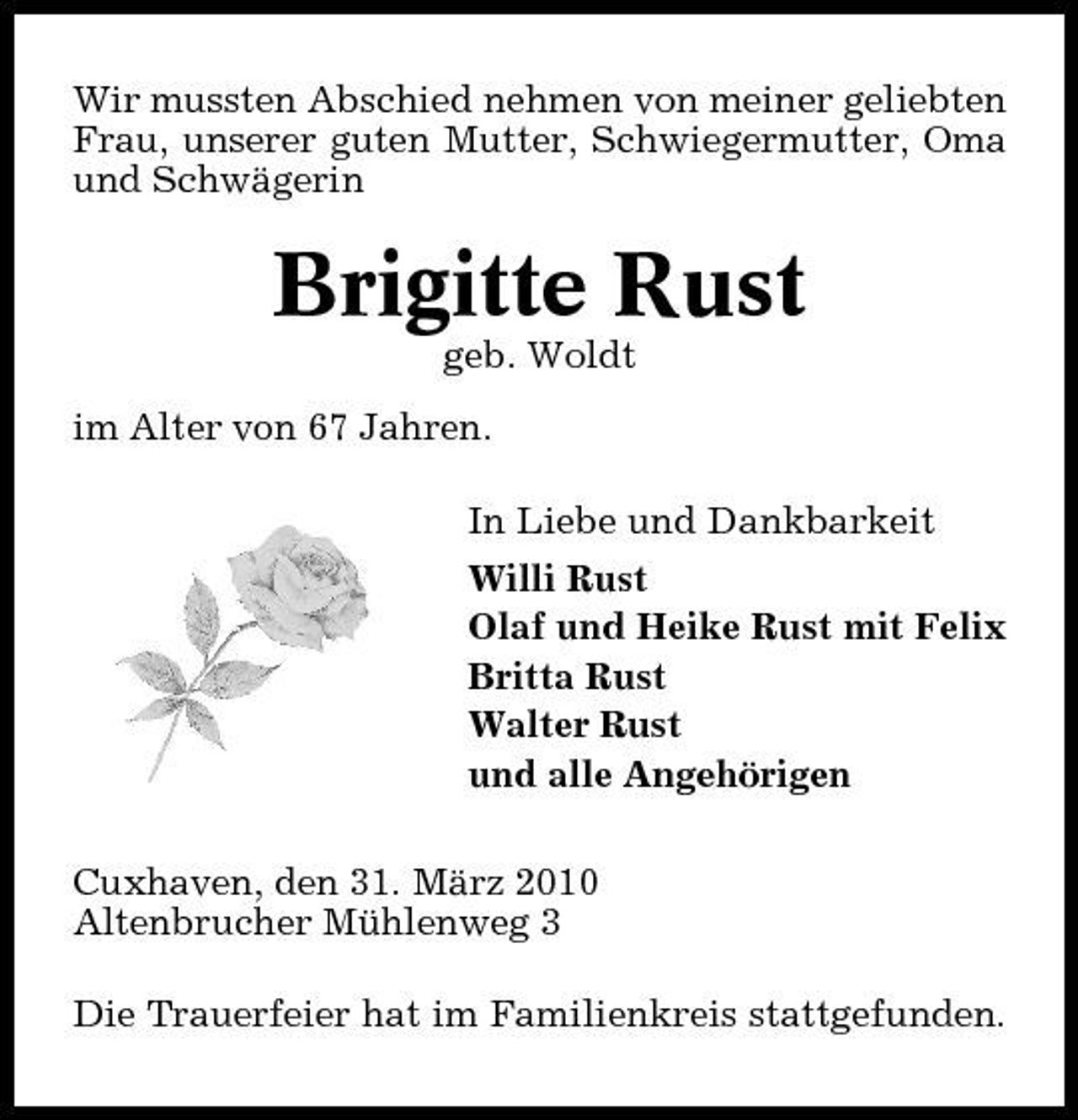 <p>Wir mussten Abschied nehmen von meiner geliebten Frau, unserer guten Mutter, Schwiegermutter, Oma und Schwägerin</p><p>Brigitte Rust<br />geb. Woldt im Alter von 67 Jahren. In Liebe und Dankbarkeit Willi Rust Olaf und Heike Rust mit Felix Britta Rust Walter Rust und alle Angehörigen Cuxhaven, den 31. März 2010 Altenbrucher Mühlenweg 3 Die Trauerfeier hat im Familienkreis stattgefunden.</p>