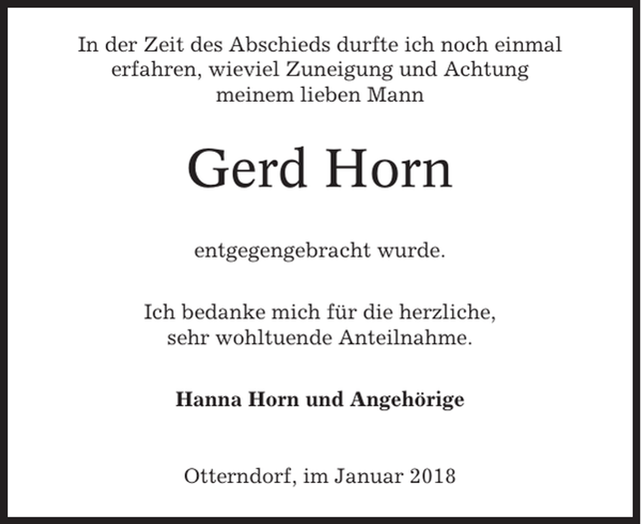 <p>In der Zeit des Abschieds durfte ich noch einmal<br />erfahren, wieviel Zuneigung und Achtung<br />meinem lieben Mann</p><p>Gerd Horn<br />entgegengebracht wurde.<br />Ich bedanke mich für die herzliche,<br />sehr wohltuende Anteilnahme.<br />Hanna Horn und Angehörige</p><p>Otterndorf, im Januar 2018</p>
