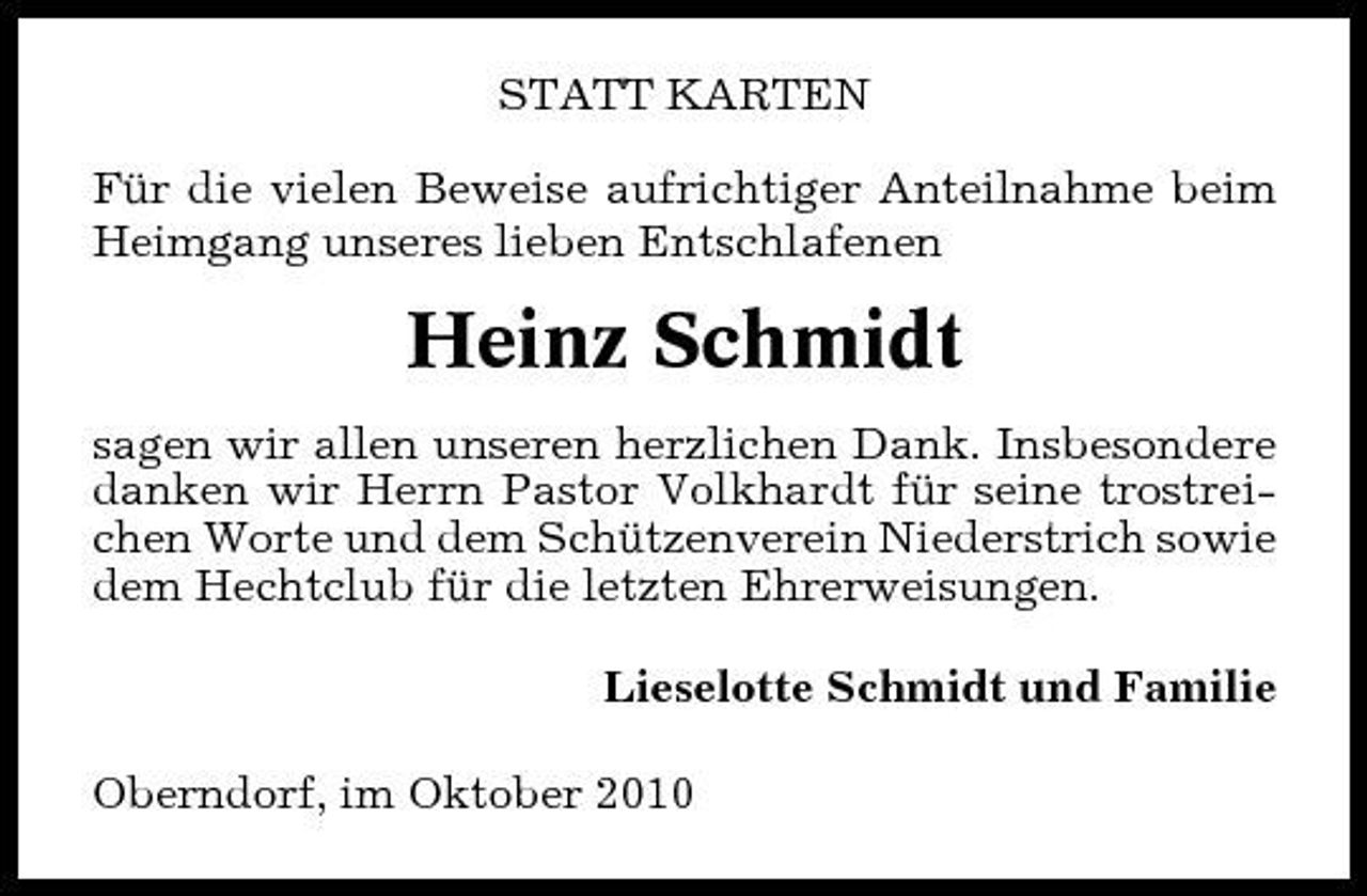 <p>STATT KARTEN Für die vielen Beweise aufrichtiger Anteilnahme beim Heimgang unseres lieben Entschlafenen</p><p>Heinz Schmidt<br />sagen wir allen unseren herzlichen Dank. Insbesondere danken wir Herrn Pastor Volkhardt für seine trostreichen Worte und dem Schützenverein Niederstrich sowie dem Hechtclub für die letzten Ehrerweisungen. Lieselotte Schmidt und Familie Oberndorf, im Oktober 2010</p>