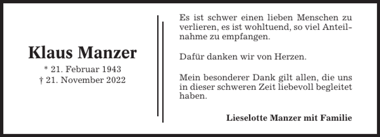 <p>Es ist schwer einen lieben Menschen zu<br />verlieren, es ist wohltuend, so viel Anteilnahme zu empfangen.</p><p>Klaus Manzer<br />* 21. Februar 1943<br />† 21. November 2022</p><p>Dafür danken wir von Herzen.<br />Mein besonderer Dank gilt allen, die uns<br />in dieser schweren Zeit liebevoll begleitet<br />haben.<br />Lieselotte Manzer mit Familie</p>