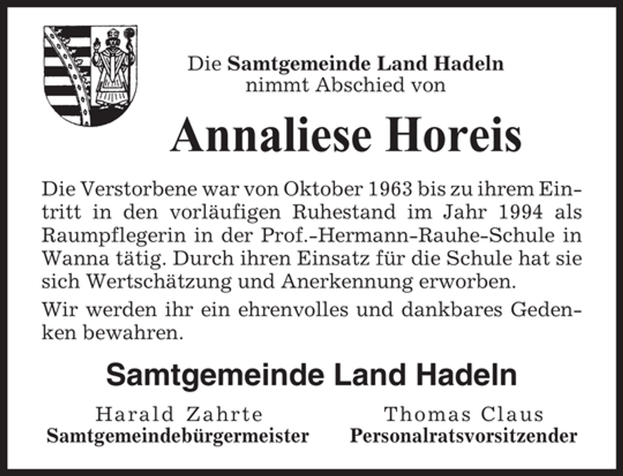 <p>Die Samtgemeinde Land Hadeln<br />nimmt Abschied von</p><p>Annaliese Horeis<br />Die Verstorbene war von Oktober 1963 bis zu ihrem Eintritt in den vorläufigen Ruhestand im Jahr 1994 als<br />Raumpflegerin in der Prof.-Hermann-Rauhe-Schule in<br />Wanna tätig. Durch ihren Einsatz für die Schule hat sie<br />sich Wertschätzung und Anerkennung erworben.<br />Wir werden ihr ein ehrenvolles und dankbares Gedenken bewahren.</p><p>Samtgemeinde Land Hadeln<br />Harald Zahrte<br />Samtgemeindebürgermeister</p><p>Thomas Claus<br />Personalratsvorsitzender</p>