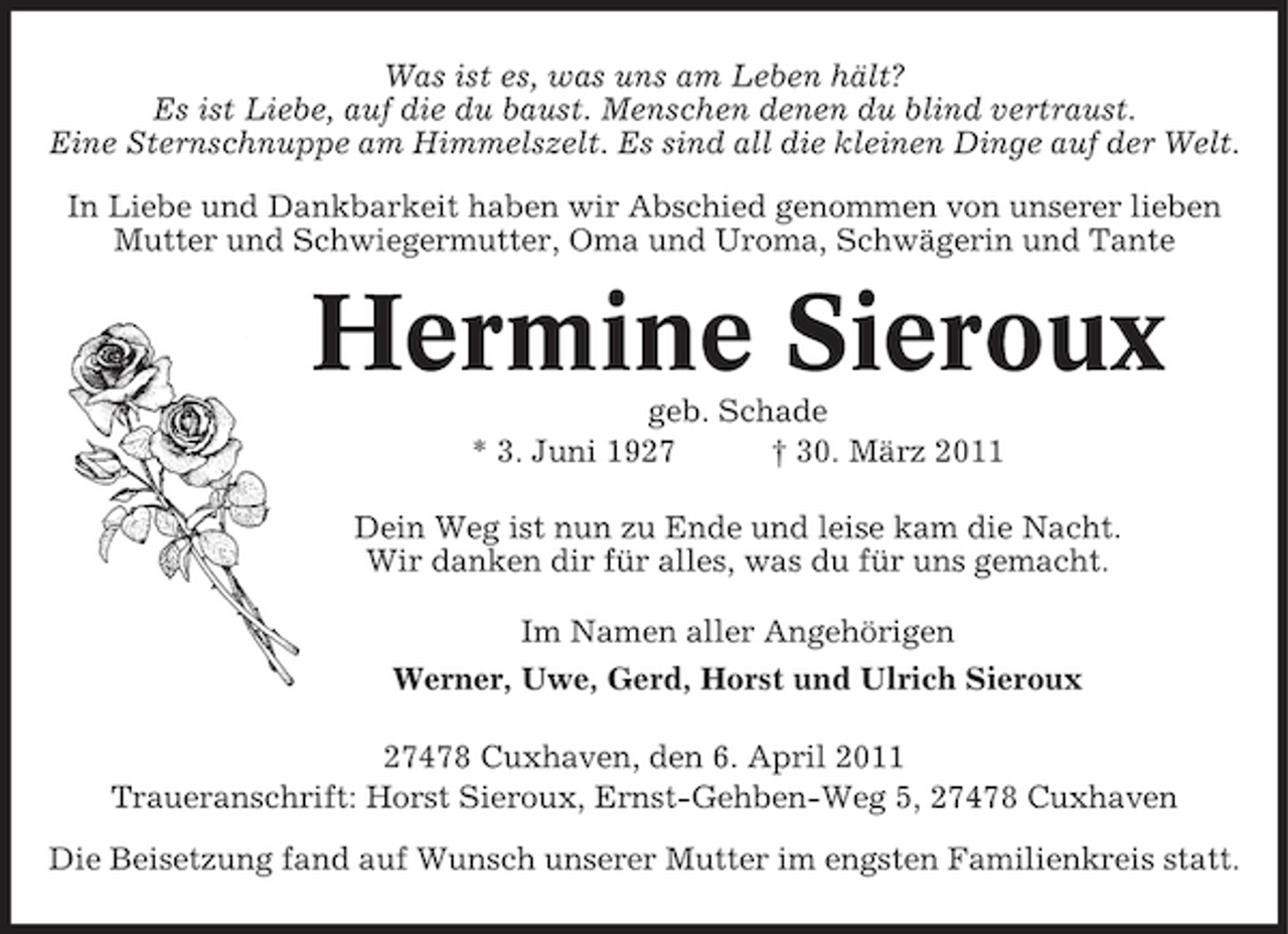 <p>Was ist es, was uns am Leben hält? Es ist Liebe, auf die du baust. Menschen denen du blind vertraust. Eine Sternschnuppe am Himmelszelt. Es sind all die kleinen Dinge auf der Welt. In Liebe und Dankbarkeit haben wir Abschied genommen von unserer lieben Mutter und Schwiegermutter, Oma und Uroma, Schwägerin und Tante</p><p>Hermine Sieroux<br />geb. Schade * 3. Juni 1927 † 30. März 2011 Dein Weg ist nun zu Ende und leise kam die Nacht. Wir danken dir für alles, was du für uns gemacht. Im Namen aller Angehörigen Werner, Uwe, Gerd, Horst und Ulrich Sieroux 27478 Cuxhaven, den 6. April 2011 Traueranschrift: Horst Sieroux, Ernst-Gehben-Weg 5, 27478 Cuxhaven Die Beisetzung fand auf Wunsch unserer Mutter im engsten Familienkreis statt.</p>