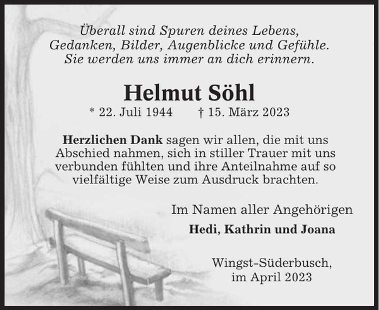 <p>Überall sind Spuren deines Lebens,<br />Gedanken, Bilder, Augenblicke und Gefühle.<br />Sie werden uns immer an dich erinnern.</p><p>Helmut Söhl<br />* 22. Juli 1944</p><p>† 15. März 2023</p><p>Herzlichen Dank sagen wir allen, die mit uns<br />Abschied nahmen, sich in stiller Trauer mit uns<br />verbunden fühlten und ihre Anteilnahme auf so<br />vielfältige Weise zum Ausdruck brachten.</p><p>Im Namen aller Angehörigen<br />Hedi, Kathrin und Joana<br />Wingst-Süderbusch,<br />im April 2023</p>
