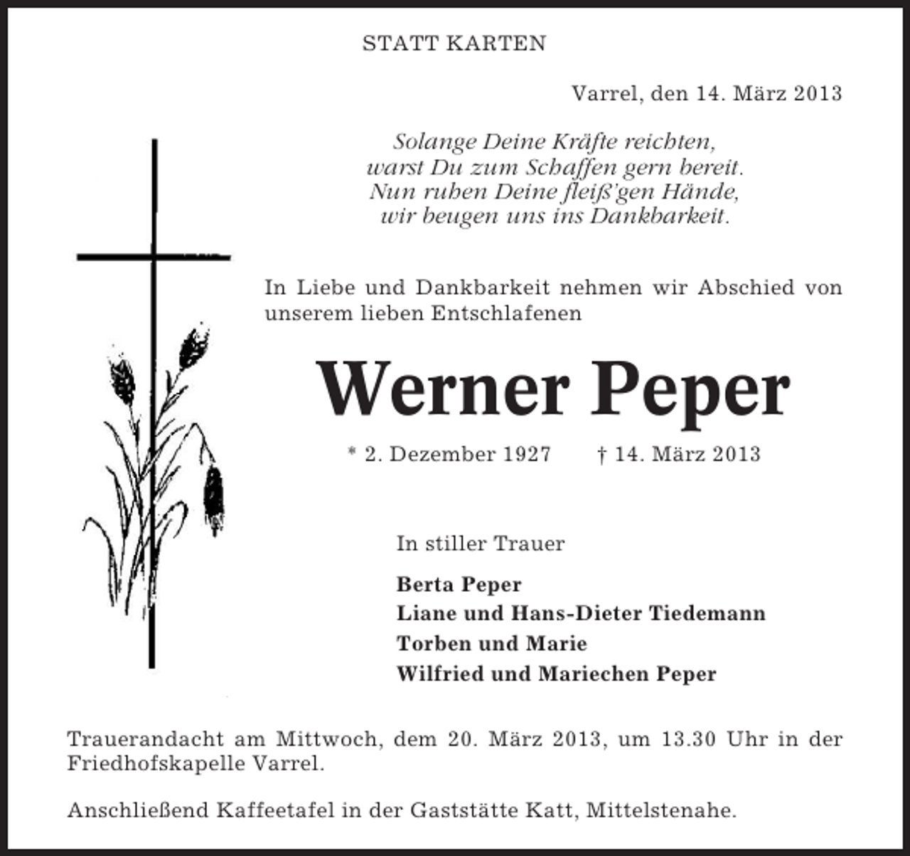 <p>STATT KARTEN<br />Varrel, den 14. März 2013</p><p>Solange Deine Kräfte reichten,<br />warst Du zum Schaffen gern bereit.<br />Nun ruhen Deine fleiß’gen Hände,<br />wir beugen uns ins Dankbarkeit.<br />In Liebe und Dankbarkeit nehmen wir Abschied von<br />unserem lieben Entschlafenen</p><p>Werner Peper<br />* 2. Dezember 1927</p><p>† 14. März 2013</p><p>In stiller Trauer<br />Berta Peper<br />Liane und Hans-Dieter Tiedemann<br />Torben und Marie<br />Wilfried und Mariechen Peper<br />Trauerandacht am Mittwoch, dem 20. März 2013, um 13.30 Uhr in der<br />Friedhofskapelle Varrel.<br />Anschließend Kaffeetafel in der Gaststätte Katt, Mittelstenahe.</p>