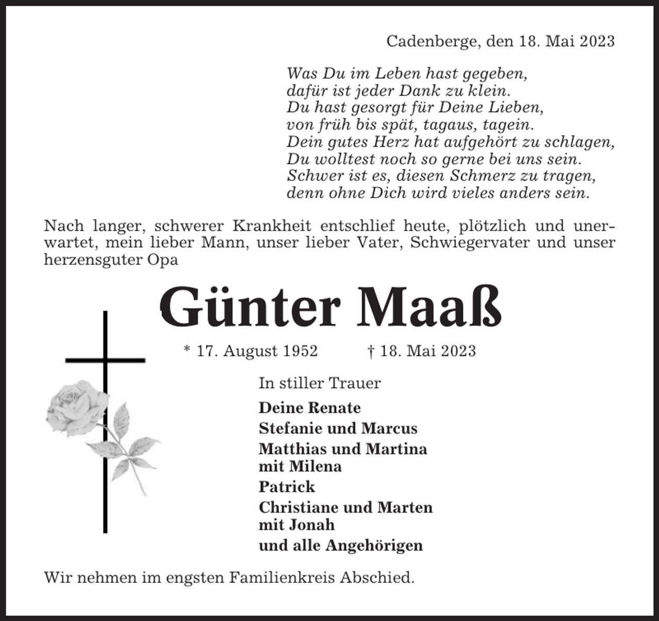 <p>Cadenberge, den 18. Mai 2023<br />Was Du im Leben hast gegeben,<br />dafür ist jeder Dank zu klein.<br />Du hast gesorgt für Deine Lieben,<br />von früh bis spät, tagaus, tagein.<br />Dein gutes Herz hat aufgehört zu schlagen,<br />Du wolltest noch so gerne bei uns sein.<br />Schwer ist es, diesen Schmerz zu tragen,<br />denn ohne Dich wird vieles anders sein.<br />Nach langer, schwerer Krankheit entschlief heute, plötzlich und unerwartet, mein lieber Mann, unser lieber Vater, Schwiegervater und unser<br />herzensguter Opa</p><p>Günter Maaß<br />* 17. August 1952</p><p>† 18. Mai 2023</p><p>In stiller Trauer<br />Deine Renate<br />Stefanie und Marcus<br />Matthias und Martina<br />mit Milena<br />Patrick<br />Christiane und Marten<br />mit Jonah<br />und alle Angehörigen<br />Wir nehmen im engsten Familienkreis Abschied.</p>