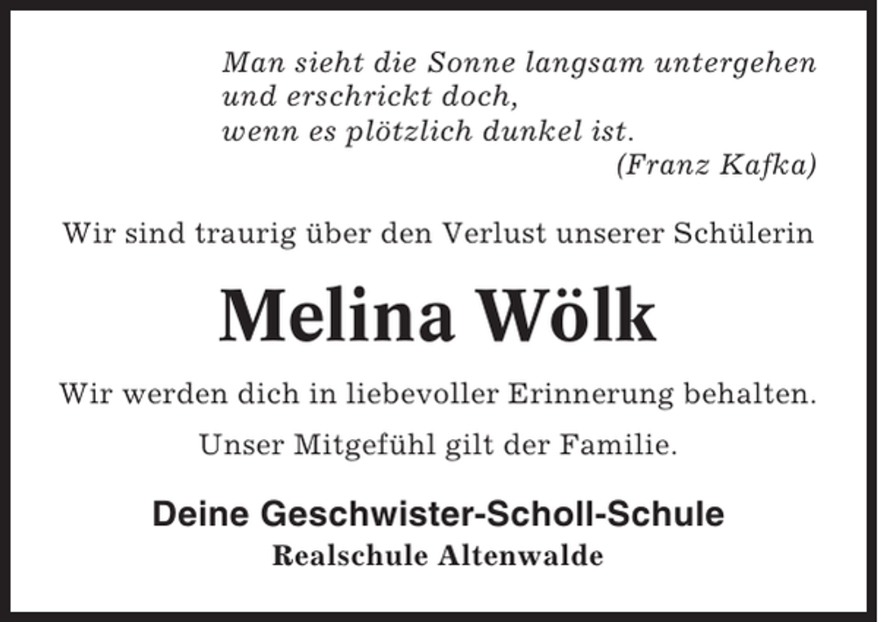 <p>Man sieht die Sonne langsam untergehen<br />und erschrickt doch,<br />wenn es plötzlich dunkel ist.<br />(Franz Kafka)<br />Wir sind traurig über den Verlust unserer Schülerin</p><p>Melina Wölk<br />Wir werden dich in liebevoller Erinnerung behalten.<br />Unser Mitgefühl gilt der Familie.</p><p>Deine Geschwister-Scholl-Schule<br />Realschule Altenwalde</p>
