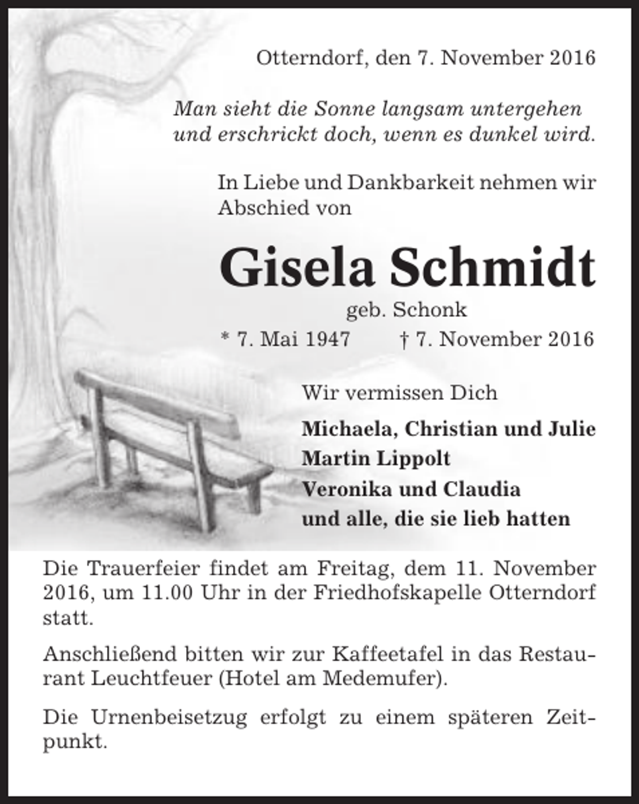 <p>Otterndorf, den 7. November 2016<br />Man sieht die Sonne langsam untergehen<br />und erschrickt doch, wenn es dunkel wird.<br />In Liebe und Dankbarkeit nehmen wir<br />Abschied von</p><p>Gisela Schmidt<br />geb. Schonk<br />* 7. Mai 1947<br />† 7. November 2016<br />Wir vermissen Dich<br />Michaela, Christian und Julie<br />Martin Lippolt<br />Veronika und Claudia<br />und alle, die sie lieb hatten<br />Die Trauerfeier findet am Freitag, dem 11. November<br />2016, um 11.00 Uhr in der Friedhofskapelle Otterndorf<br />statt.<br />Anschließend bitten wir zur Kaffeetafel in das Restaurant Leuchtfeuer (Hotel am Medemufer).<br />Die Urnenbeisetzug erfolgt zu einem späteren Zeitpunkt.</p>