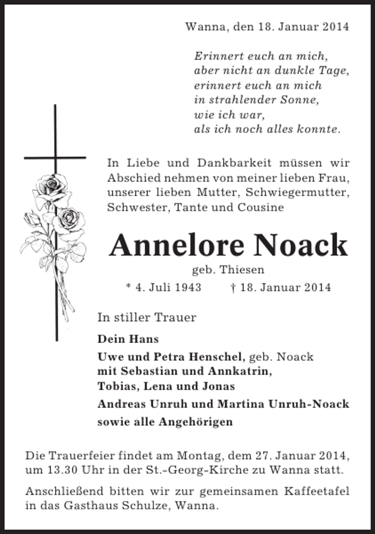 <p>Wanna, den 18. Januar 2014<br />Erinnert euch an mich,<br />aber nicht an dunkle Tage,<br />erinnert euch an mich<br />in strahlender Sonne,<br />wie ich war,<br />als ich noch alles konnte.<br />In Liebe und Dankbarkeit müssen wir<br />Abschied nehmen von meiner lieben Frau,<br />unserer lieben Mutter, Schwiegermutter,<br />Schwester, Tante und Cousine</p><p>Annelore Noack<br />geb. Thiesen<br />* 4. Juli 1943<br />† 18. Januar 2014</p><p>In stiller Trauer<br />Dein Hans<br />Uwe und Petra Henschel, geb. Noack<br />mit Sebastian und Annkatrin,<br />Tobias, Lena und Jonas<br />Andreas Unruh und Martina Unruh-Noack<br />sowie alle Angehörigen<br />Die Trauerfeier findet am Montag, dem 27. Januar 2014,<br />um 13.30 Uhr in der St.-Georg-Kirche zu Wanna statt.<br />Anschließend bitten wir zur gemeinsamen Kaffeetafel<br />in das Gasthaus Schulze, Wanna.</p>