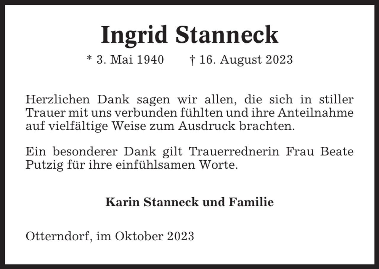 <p>Ingrid Stanneck<br />* 3. Mai 1940</p><p>† 16. August 2023</p><p>Herzlichen Dank sagen wir allen, die sich in stiller<br />Trauer mit uns verbunden fühlten und ihre Anteilnahme<br />auf vielfältige Weise zum Ausdruck brachten.<br />Ein besonderer Dank gilt Trauerrednerin Frau Beate<br />Putzig für ihre einfühlsamen Worte.<br />Karin Stanneck und Familie<br />Otterndorf, im Oktober 2023</p>