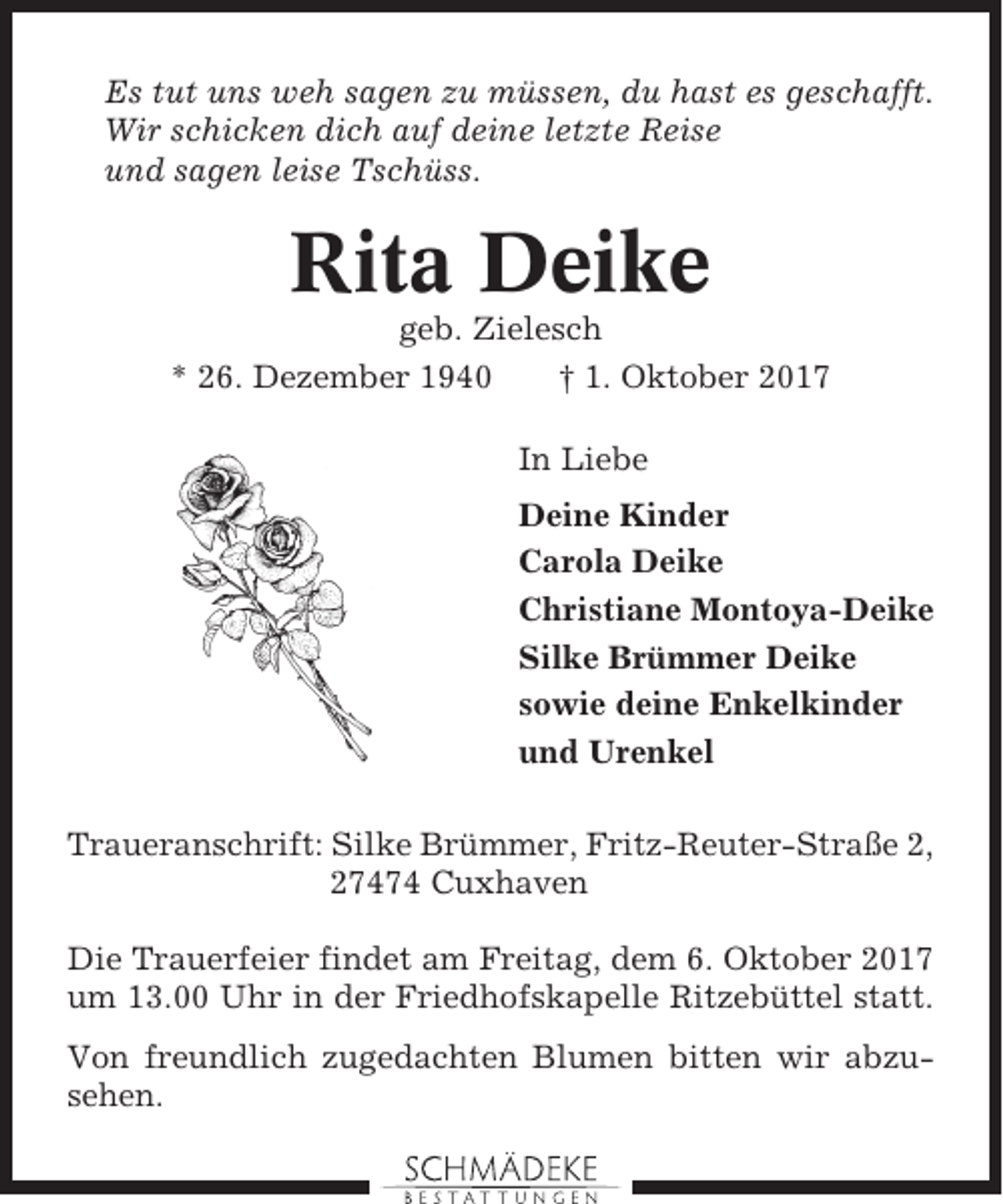 <p>Es tut uns weh sagen zu müssen, du hast es geschafft.<br />Wir schicken dich auf deine letzte Reise<br />und sagen leise Tschüss.</p><p>Rita Deike<br />geb. Zielesch<br />* 26. Dezember 1940<br />† 1. Oktober 2017<br />In Liebe<br />Deine Kinder<br />Carola Deike<br />Christiane Montoya-Deike<br />Silke Brümmer Deike<br />sowie deine Enkelkinder<br />und Urenkel<br />Traueranschrift: Silke Brümmer, Fritz-Reuter-Straße 2,<br />27474 Cuxhaven<br />Die Trauerfeier findet am Freitag, dem 6. Oktober 2017<br />um 13.00 Uhr in der Friedhofskapelle Ritzebüttel statt.<br />Von freundlich zugedachten Blumen bitten wir abzusehen.</p>