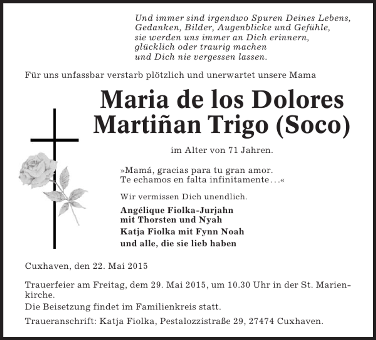<p>Und immer sind irgendwo Spuren Deines Lebens,<br />Gedanken, Bilder, Augenblicke und Gefühle,<br />sie werden uns immer an Dich erinnern,<br />glücklich oder traurig machen<br />und Dich nie vergessen lassen.<br />Für uns unfassbar verstarb plötzlich und unerwartet unsere Mama</p><p>Maria de los Dolores<br />Martiñan Trigo (Soco)<br />im Alter von 71 Jahren.<br />»Mamá, gracias para tu gran amor.<br />Te echamos en falta infinitamente . . .«<br />Wir vermissen Dich unendlich.</p><p>Angélique Fiolka-Jurjahn<br />mit Thorsten und Nyah<br />Katja Fiolka mit Fynn Noah<br />und alle, die sie lieb haben<br />Cuxhaven, den 22. Mai 2015<br />Trauerfeier am Freitag, dem 29. Mai 2015, um 10.30 Uhr in der St. Marienkirche.<br />Die Beisetzung findet im Familienkreis statt.<br />Traueranschrift: Katja Fiolka, Pestalozzistraße 29, 27474 Cuxhaven.</p>