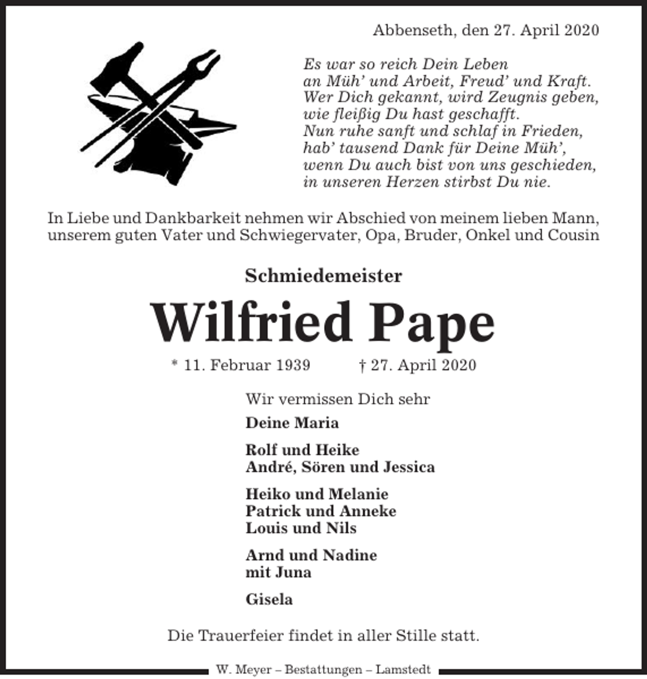 <p>Abbenseth, den 27. April 2020<br />Es war so reich Dein Leben<br />an Müh’ und Arbeit, Freud’ und Kraft.<br />Wer Dich gekannt, wird Zeugnis geben,<br />wie fleißig Du hast geschafft.<br />Nun ruhe sanft und schlaf in Frieden,<br />hab’ tausend Dank für Deine Müh’,<br />wenn Du auch bist von uns geschieden,<br />in unseren Herzen stirbst Du nie.<br />In Liebe und Dankbarkeit nehmen wir Abschied von meinem lieben Mann,<br />unserem guten Vater und Schwiegervater, Opa, Bruder, Onkel und Cousin</p><p>Schmiedemeister</p><p>Wilfried Pape<br />* 11. Februar 1939</p><p>† 27. April 2020</p><p>Wir vermissen Dich sehr<br />Deine Maria<br />Rolf und Heike<br />André, Sören und Jessica<br />Heiko und Melanie<br />Patrick und Anneke<br />Louis und Nils<br />Arnd und Nadine<br />mit Juna<br />Gisela<br />Die Trauerfeier findet in aller Stille statt.<br />W. Meyer – Bestattungen – Lamstedt</p>