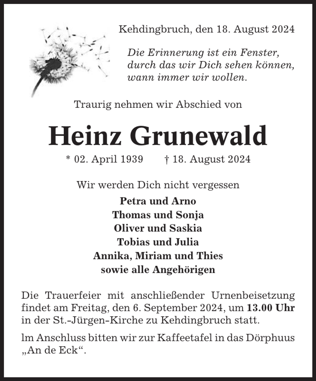 <p>Kehdingbruch, den 18. August 2024<br />Die Erinnerung ist ein Fenster,<br />durch das wir Dich sehen können,<br />wann immer wir wollen.<br />Traurig nehmen wir Abschied von</p><p>Heinz Grunewald<br />* 02. April 1939</p><p>† 18. August 2024</p><p>Wir werden Dich nicht vergessen<br />Petra und Arno<br />Thomas und Sonja<br />Oliver und Saskia<br />Tobias und Julia<br />Annika, Miriam und Thies<br />sowie alle Angehörigen<br />Die Trauerfeier mit anschließender Urnenbeisetzung<br />findet am Freitag, den 6. September 2024, um 13.00 Uhr<br />in der St.-Jürgen-Kirche zu Kehdingbruch statt.<br />lm Anschluss bitten wir zur Kaffeetafel in das Dörphuus<br />„An de Eck“.</p>