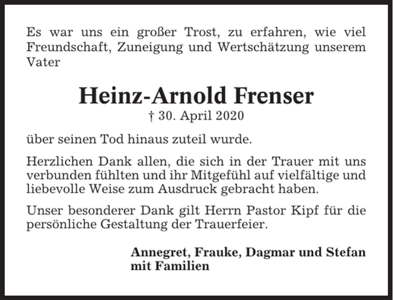 <p>Es war uns ein großer Trost, zu erfahren, wie viel<br />Freundschaft, Zuneigung und Wertschätzung unserem<br />Vater</p><p>Heinz-Arnold Frenser<br />† 30. April 2020<br />über seinen Tod hinaus zuteil wurde.<br />Herzlichen Dank allen, die sich in der Trauer mit uns<br />verbunden fühlten und ihr Mitgefühl auf vielfältige und<br />liebevolle Weise zum Ausdruck gebracht haben.<br />Unser besonderer Dank gilt Herrn Pastor Kipf für die<br />persönliche Gestaltung der Trauerfeier.<br />Annegret, Frauke, Dagmar und Stefan<br />mit Familien</p>