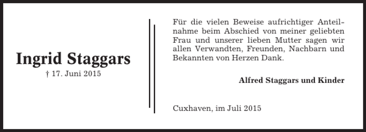 <p>Ingrid Staggars<br />† 17. Juni 2015</p><p>Für die vielen Beweise aufrichtiger Anteilnahme beim Abschied von meiner geliebten<br />Frau und unserer lieben Mutter sagen wir<br />allen Verwandten, Freunden, Nachbarn und<br />Bekannten von Herzen Dank.<br />Alfred Staggars und Kinder</p><p>Cuxhaven, im Juli 2015</p>