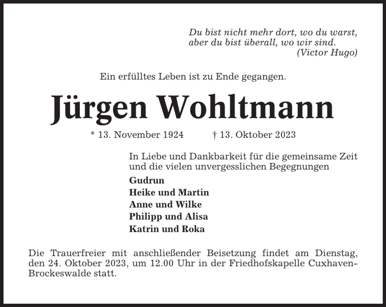 <p>Du bist nicht mehr dort, wo du warst,<br />aber du bist überall, wo wir sind.<br />(Victor Hugo)<br />Ein erfülltes Leben ist zu Ende gegangen.</p><p>Jürgen Wohltmann<br />* 13. November 1924</p><p>† 13. Oktober 2023</p><p>In Liebe und Dankbarkeit für die gemeinsame Zeit<br />und die vielen unvergesslichen Begegnungen<br />Gudrun<br />Heike und Martin<br />Anne und Wilke<br />Philipp und Alisa<br />Katrin und Roka<br />Die Trauerfreier mit anschließender Beisetzung findet am Dienstag,<br />den 24. Oktober 2023, um 12.00 Uhr in der Friedhofskapelle CuxhavenBrockeswalde statt.</p>