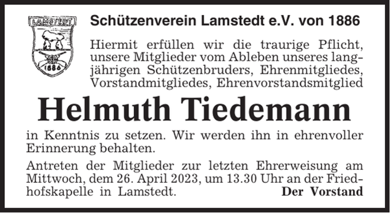 <p>Schützenverein Lamstedt e.V. von 1886<br />Hiermit erfüllen wir die traurige Pflicht,<br />unsere Mitglieder vom Ableben unseres langjährigen Schützenbruders, Ehrenmitgliedes,<br />Vorstandmitgliedes, Ehrenvorstandsmitglied</p><p>Helmuth Tiedemann<br />in Kenntnis zu setzen. Wir werden ihn in ehrenvoller<br />Erinnerung behalten.<br />Antreten der Mitglieder zur letzten Ehrerweisung am<br />Mittwoch, dem 26. April 2023, um 13.30 Uhr an der Friedhofskapelle in Lamstedt.<br />Der Vorstand</p>