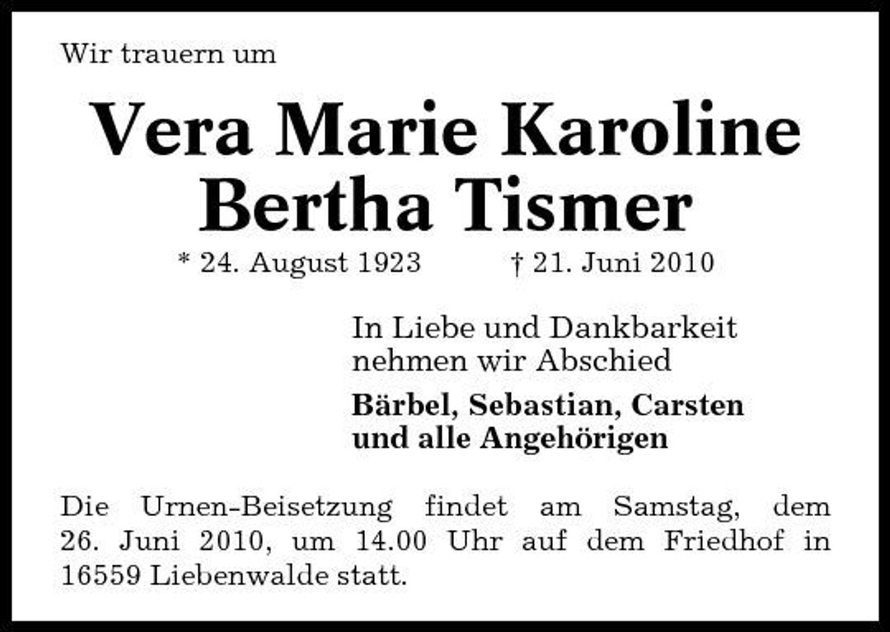 <p>Wir trauern um</p><p>Vera Marie Karoline Bertha Tismer<br />* 24. August 1923 † 21. Juni 2010</p><p>In Liebe und Dankbarkeit nehmen wir Abschied Bärbel, Sebastian, Carsten und alle Angehörigen<br />Die Urnen-Beisetzung findet am Samstag, dem 26. Juni 2010, um 14.00 Uhr auf dem Friedhof in 16559 Liebenwalde statt.</p>