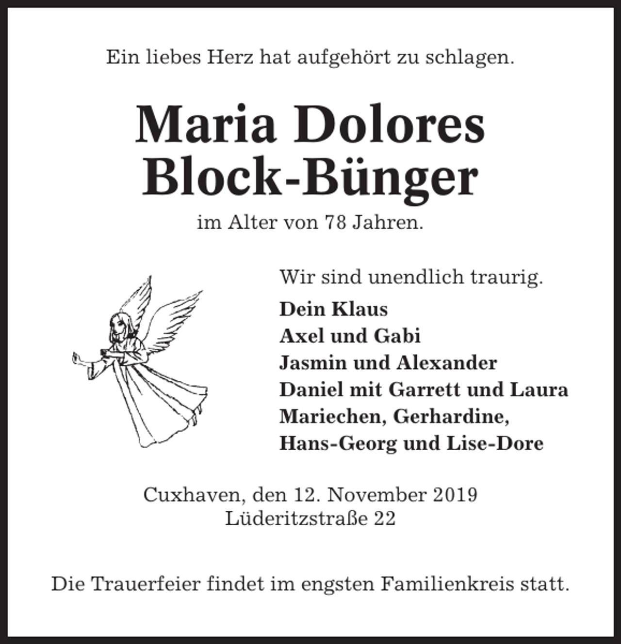 <p>Ein liebes Herz hat aufgehört zu schlagen.</p><p>Maria Dolores<br />Block-Bünger<br />im Alter von 78 Jahren.<br />Wir sind unendlich traurig.<br />Dein Klaus<br />Axel und Gabi<br />Jasmin und Alexander<br />Daniel mit Garrett und Laura<br />Mariechen, Gerhardine,<br />Hans-Georg und Lise-Dore<br />Cuxhaven, den 12. November 2019<br />Lüderitzstraße 22<br />Die Trauerfeier findet im engsten Familienkreis statt.</p>