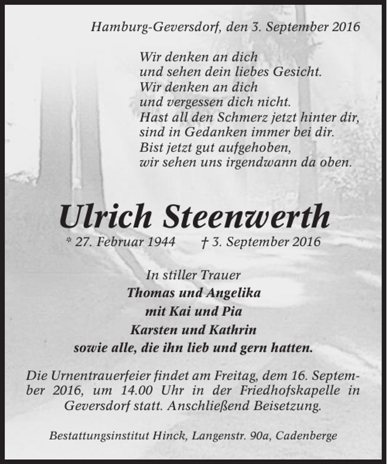 <p>Hamburg-Geversdorf, den 3. September 2016<br />Wir denken an dich<br />und sehen dein liebes Gesicht.<br />Wir denken an dich<br />und vergessen dich nicht.<br />Hast all den Schmerz jetzt hinter dir,<br />sind in Gedanken immer bei dir.<br />Bist jetzt gut aufgehoben,<br />wir sehen uns irgendwann da oben.</p><p>Ulrich Steenwerth<br />* 27. Februar 1944</p><p>† 3. September 2016</p><p>In stiller Trauer<br />Thomas und Angelika<br />mit Kai und Pia<br />Karsten und Kathrin<br />sowie alle, die ihn lieb und gern hatten.<br />Die Urnentrauerfeier findet am Freitag, dem 16. September 2016, um 14.00 Uhr in der Friedhofskapelle in<br />Geversdorf statt. Anschließend Beisetzung.<br />Bestattungsinstitut Hinck, Langenstr. 90a, Cadenberge</p>