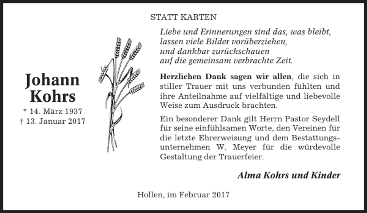<p>STATT KARTEN<br />Liebe und Erinnerungen sind das, was bleibt,<br />lassen viele Bilder vorüberziehen,<br />und dankbar zurückschauen<br />auf die gemeinsam verbrachte Zeit.</p><p>Johann<br />Kohrs<br />* 14. März 1937<br />† 13. Januar 2017</p><p>Herzlichen Dank sagen wir allen, die sich in<br />stiller Trauer mit uns verbunden fühlten und<br />ihre Anteilnahme auf vielfältige und liebevolle<br />Weise zum Ausdruck brachten.<br />Ein besonderer Dank gilt Herrn Pastor Seydell<br />für seine einfühlsamen Worte, den Vereinen für<br />die letzte Ehrerweisung und dem Bestattungsunternehmen W. Meyer für die würdevolle<br />Gestaltung der Trauerfeier.</p><p>Alma Kohrs und Kinder<br />Hollen, im Februar 2017</p>
