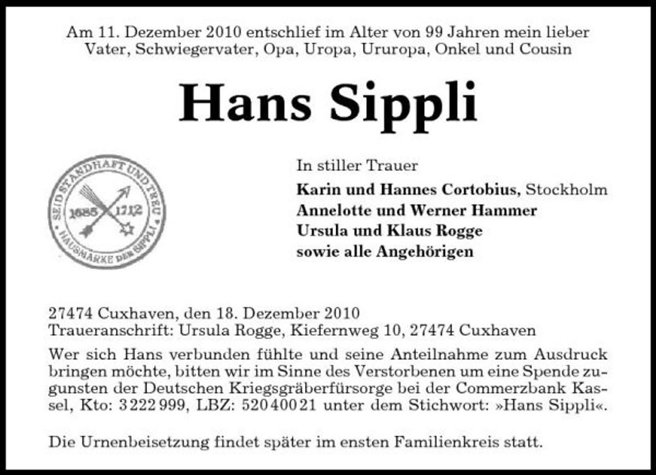 <p>Am 11. Dezember 2010 entschlief im Alter von 99 Jahren mein lieber Vater, Schwiegervater, Opa, Uropa, Ururopa, Onkel und Cousin</p><p>Hans Sippli<br />In stiller Trauer Karin und Hannes Cortobius, Stockholm Annelotte und Werner Hammer Ursula und Klaus Rogge sowie alle Angehörigen</p><p>27474 Cuxhaven, den 18. Dezember 2010 Traueranschrift: Ursula Rogge, Kiefernweg 10, 27474 Cuxhaven Wer sich Hans verbunden fühlte und seine Anteilnahme zum Ausdruck bringen möchte, bitten wir im Sinne des Verstorbenen um eine Spende zugunsten der Deutschen Kriegsgräberfürsorge bei der Commerzbank Kassel, Kto: 3 222 999, LBZ: 520 400 21 unter dem Stichwort: »Hans Sippli«. Die Urnenbeisetzung findet später im ensten Familienkreis statt.</p>