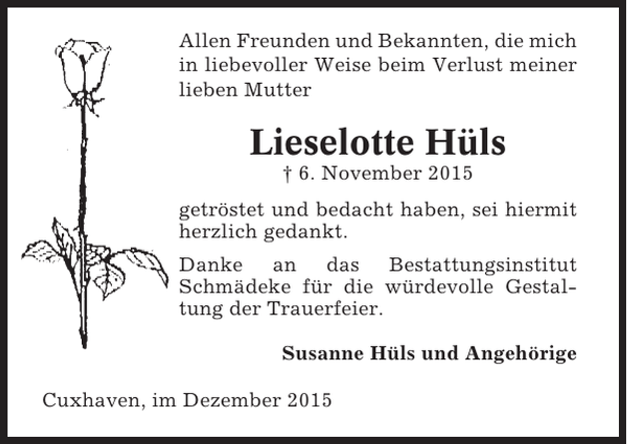 <p>Allen Freunden und Bekannten, die mich<br />in liebevoller Weise beim Verlust meiner<br />lieben Mutter</p><p>Lieselotte Hüls<br />† 6. November 2015<br />getröstet und bedacht haben, sei hiermit<br />herzlich gedankt.<br />Danke an das Bestattungsinstitut<br />Schmädeke für die würdevolle Gestaltung der Trauerfeier.<br />Susanne Hüls und Angehörige<br />Cuxhaven, im Dezember 2015</p>