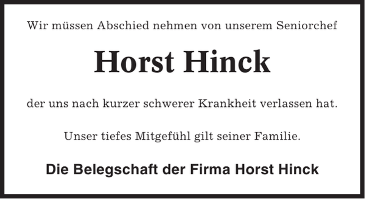 <p>Wir müssen Abschied nehmen von unserem Seniorchef</p><p>Horst Hinck<br />der uns nach kurzer schwerer Krankheit verlassen hat.<br />Unser tiefes Mitgefühl gilt seiner Familie.</p><p>Die Belegschaft der Firma Horst Hinck</p>