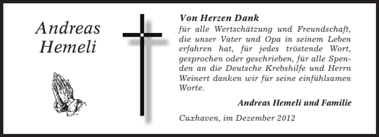 <p>Andreas<br />Hemeli</p><p>Von Herzen Dank<br />für alle Wertschätzung und Freundschaft,<br />die unser Vater und Opa in seinem Leben<br />erfahren hat, für jedes tröstende Wort,<br />gesprochen oder geschrieben, für alle Spenden an die Deutsche Krebshilfe und Herrn<br />Weinert danken wir für seine einfühlsamen<br />Worte.<br />Andreas Hemeli und Familie<br />Cuxhaven, im Dezember 2012</p>