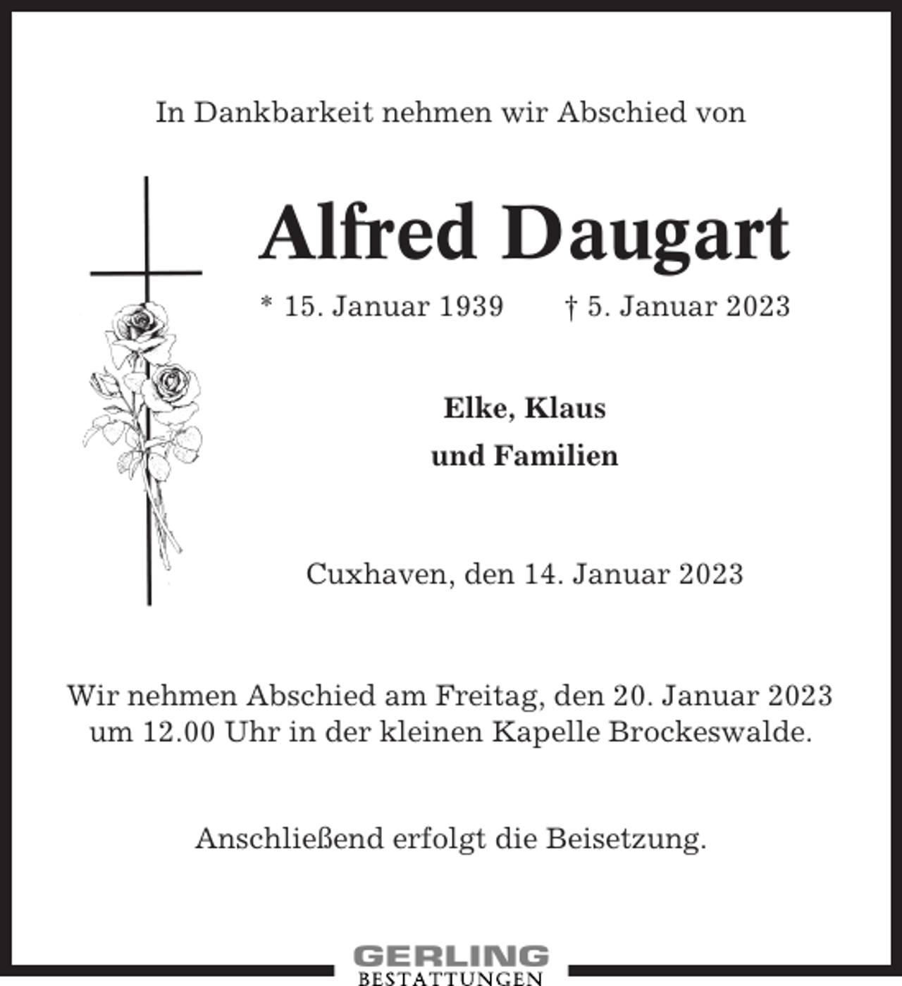 <p>In Dankbarkeit nehmen wir Abschied von</p><p>Alfred Daugart<br />* 15. Januar 1939</p><p>† 5. Januar 2023</p><p>Elke, Klaus<br />und Familien</p><p>Cuxhaven, den 14. Januar 2023</p><p>Wir nehmen Abschied am Freitag, den 20. Januar 2023<br />um 12.00 Uhr in der kleinen Kapelle Brockeswalde.</p><p>Anschließend erfolgt die Beisetzung.</p>