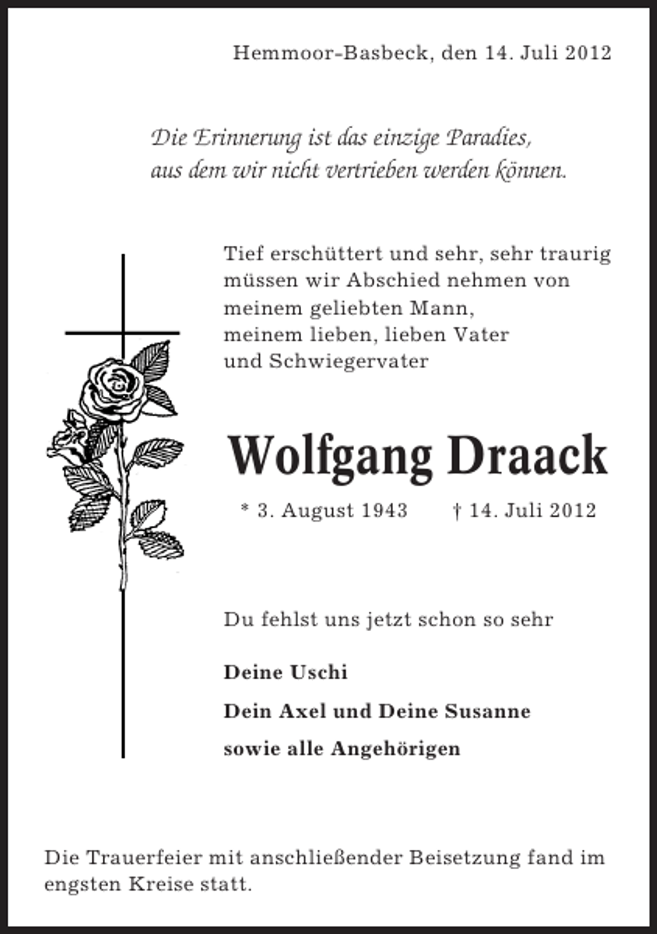 <p>Hemmoor-Basbeck, den 14. Juli 2012</p><p>Die Erinnerung ist das einzige Paradies,<br />aus dem wir nicht vertrieben werden können.<br />Tief erschüttert und sehr, sehr traurig<br />müssen wir Abschied nehmen von<br />meinem geliebten Mann,<br />meinem lieben, lieben Vater<br />und Schwiegervater</p><p>Wolfgang Draack<br />* 3. August 1943</p><p>† 14. Juli 2012</p><p>Du fehlst uns jetzt schon so sehr<br />Deine Uschi<br />Dein Axel und Deine Susanne<br />sowie alle Angehörigen</p><p>Die Trauerfeier mit anschließender Beisetzung fand im<br />engsten Kreise statt.</p>