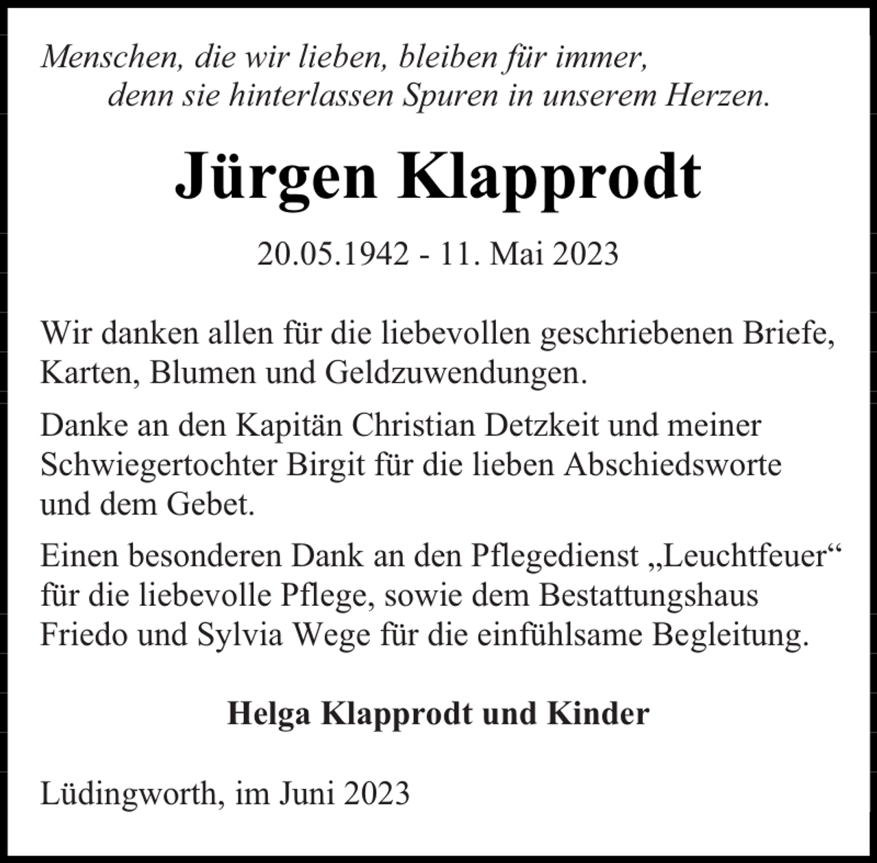 <p>Menschen, die wir lieben, bleiben für immer,<br />denn sie hinterlassen Spuren in unserem Herzen.</p><p>Jürgen Klapprodt<br />20.05.1942 - 11. Mai 2023<br />Wir danken allen für die liebevollen geschriebenen Briefe,<br />Karten, Blumen und Geldzuwendungen.<br />Danke an den Kapitän Christian Detzkeit und meiner<br />Schwiegertochter Birgit für die lieben Abschiedsworte<br />und dem Gebet.<br />Einen besonderen Dank an den Pflegedienst „Leuchtfeuer“<br />für die liebevolle Pflege, sowie dem Bestattungshaus<br />Friedo und Sylvia Wege für die einfühlsame Begleitung.<br />Helga Klapprodt und Kinder<br />Lüdingworth, im Juni 2023</p>