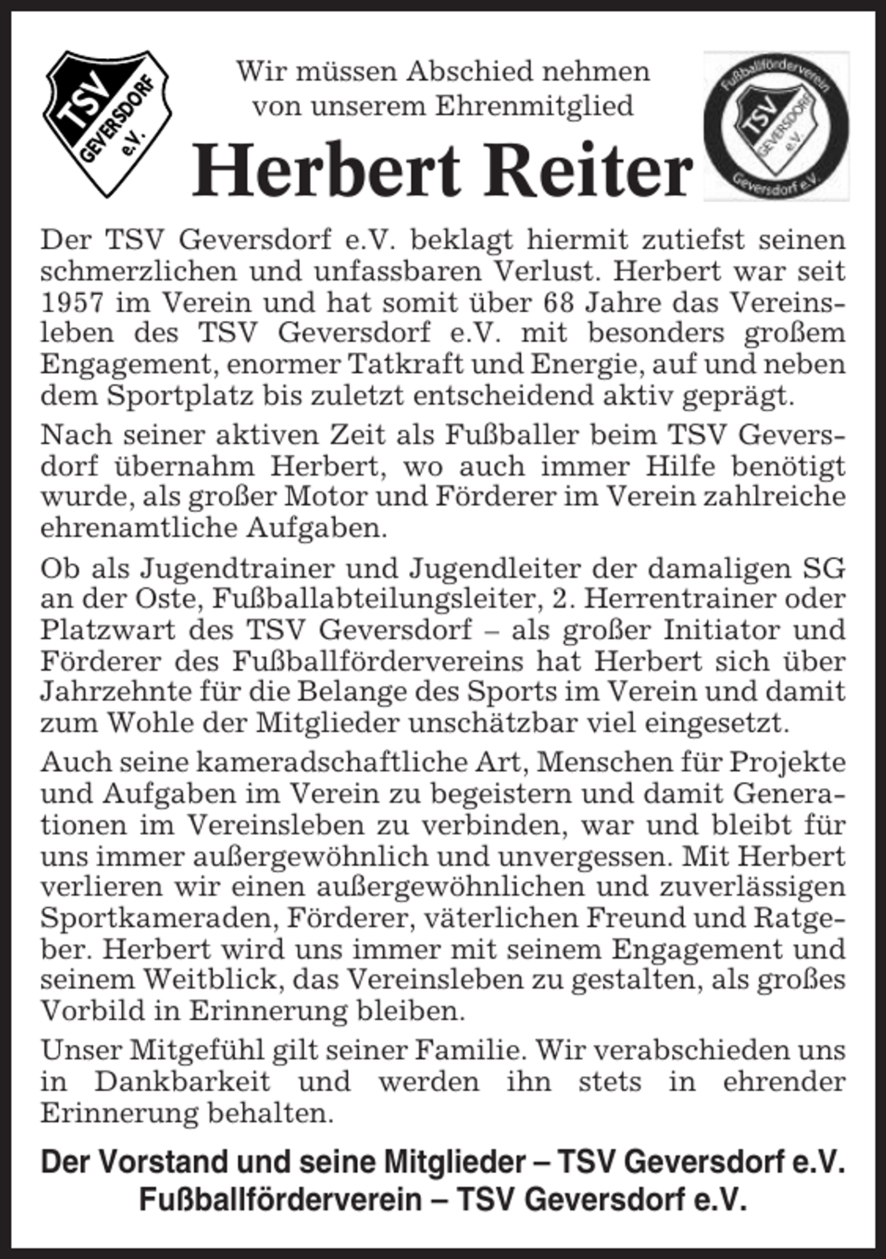 <p>TS<br />V</p><p>GE<br />VE<br />R<br />e.V SDO<br />.<br />RF</p><p>Wir müssen Abschied nehmen<br />von unserem Ehrenmitglied</p><p>Herbert Reiter</p><p>Der TSV Geversdorf e.V. beklagt hiermit zutiefst seinen<br />schmerzlichen und unfassbaren Verlust. Herbert war seit<br />1957 im Verein und hat somit über 68 Jahre das Vereinsleben des TSV Geversdorf e.V. mit besonders großem<br />Engagement, enormer Tatkraft und Energie, auf und neben<br />dem Sportplatz bis zuletzt entscheidend aktiv geprägt.<br />Nach seiner aktiven Zeit als Fußballer beim TSV Geversdorf übernahm Herbert, wo auch immer Hilfe benötigt<br />wurde, als großer Motor und Förderer im Verein zahlreiche<br />ehrenamtliche Aufgaben.<br />Ob als Jugendtrainer und Jugendleiter der damaligen SG<br />an der Oste, Fußballabteilungsleiter, 2. Herrentrainer oder<br />Platzwart des TSV Geversdorf – als großer Initiator und<br />Förderer des Fußballfördervereins hat Herbert sich über<br />Jahrzehnte für die Belange des Sports im Verein und damit<br />zum Wohle der Mitglieder unschätzbar viel eingesetzt.<br />Auch seine kameradschaftliche Art, Menschen für Projekte<br />und Aufgaben im Verein zu begeistern und damit Generationen im Vereinsleben zu verbinden, war und bleibt für<br />uns immer außergewöhnlich und unvergessen. Mit Herbert<br />verlieren wir einen außergewöhnlichen und zuverlässigen<br />Sportkameraden, Förderer, väterlichen Freund und Ratgeber. Herbert wird uns immer mit seinem Engagement und<br />seinem Weitblick, das Vereinsleben zu gestalten, als großes<br />Vorbild in Erinnerung bleiben.<br />Unser Mitgefühl gilt seiner Familie. Wir verabschieden uns<br />in Dankbarkeit und werden ihn stets in ehrender<br />Erinnerung behalten.</p><p>Der Vorstand und seine Mitglieder – TSV Geversdorf e.V.<br />Fußballförderverein – TSV Geversdorf e.V.</p>