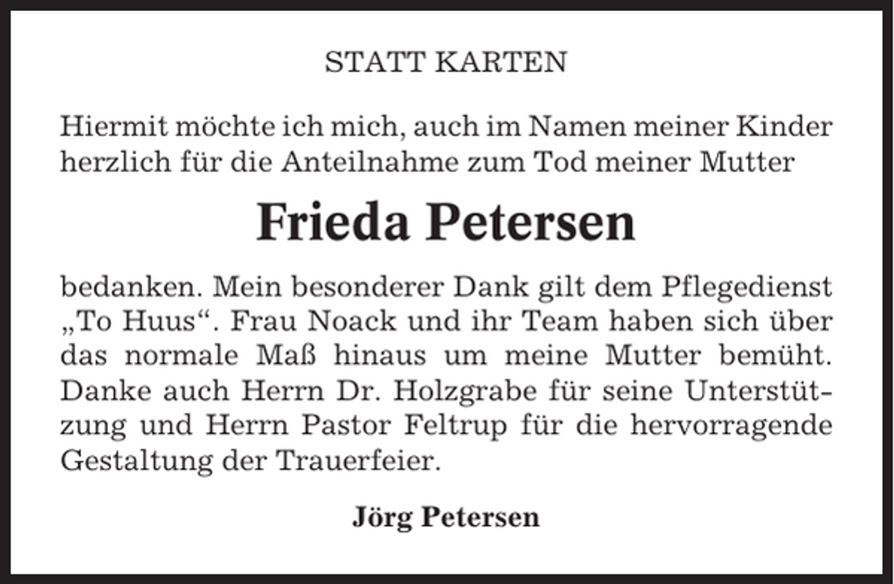 <p>STATT KARTEN<br />Hiermit möchte ich mich, auch im Namen meiner Kinder<br />herzlich für die Anteilnahme zum Tod meiner Mutter</p><p>Frieda Petersen<br />bedanken. Mein besonderer Dank gilt dem Pflegedienst<br />„To Huus“. Frau Noack und ihr Team haben sich über<br />das normale Maß hinaus um meine Mutter bemüht.<br />Danke auch Herrn Dr. Holzgrabe für seine Unterstützung und Herrn Pastor Feltrup für die hervorragende<br />Gestaltung der Trauerfeier.<br />Jörg Petersen</p>