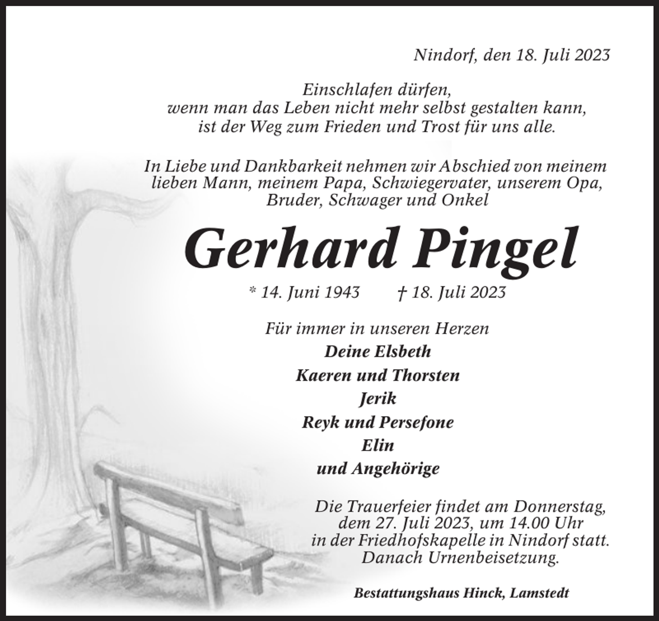 <p>Nindorf, den 18. Juli 2023<br />Einschlafen dürfen,<br />wenn man das Leben nicht mehr selbst gestalten kann,<br />ist der Weg zum Frieden und Trost für uns alle.<br />In Liebe und Dankbarkeit nehmen wir Abschied von meinem<br />lieben Mann, meinem Papa, Schwiegervater, unserem Opa,<br />Bruder, Schwager und Onkel</p><p>Gerhard Pingel<br />* 14. Juni 1943</p><p>† 18. Juli 2023</p><p>Für immer in unseren Herzen<br />Deine Elsbeth<br />Kaeren und Thorsten<br />Jerik<br />Reyk und Persefone<br />Elin<br />und Angehörige<br />Die Trauerfeier findet am Donnerstag,<br />dem 27. Juli 2023, um 14.00 Uhr<br />in der Friedhofskapelle in Nindorf statt.<br />Danach Urnenbeisetzung.<br />Bestattungshaus Hinck, Lamstedt</p>