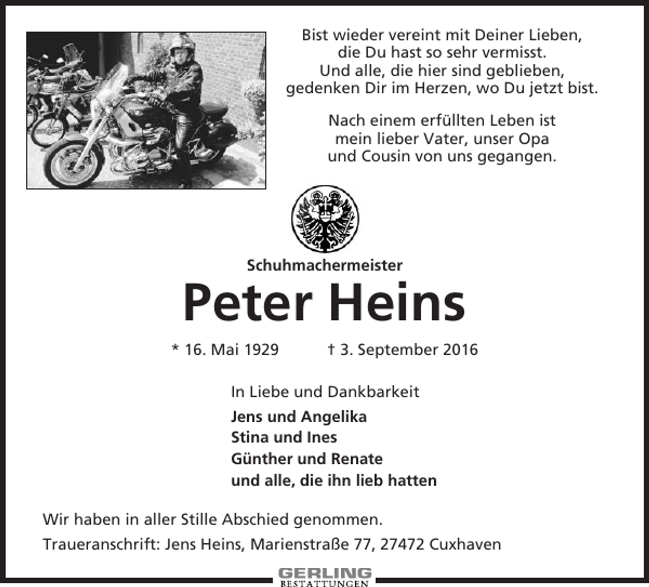 <p>Bist wieder vereint mit Deiner Lieben,<br />die Du hast so sehr vermisst.<br />Und alle, die hier sind geblieben,<br />gedenken Dir im Herzen, wo Du jetzt bist.<br />Nach einem erfüllten Leben ist<br />mein lieber Vater, unser Opa<br />und Cousin von uns gegangen.</p><p>Schuhmachermeister</p><p>Peter Heins<br />* 16. Mai 1929</p><p>† 3. September 2016</p><p>In Liebe und Dankbarkeit<br />Jens und Angelika<br />Stina und Ines<br />Günther und Renate<br />und alle, die ihn lieb hatten<br />Wir haben in aller Stille Abschied genommen.<br />Traueranschrift: Jens Heins, Marienstraße 77, 27472 Cuxhaven</p>